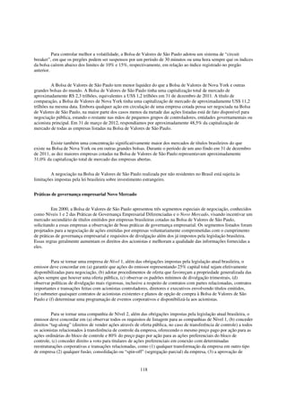 Para controlar melhor a volatilidade, a Bolsa de Valores de São Paulo adotou um sistema de “circuit
breaker”, em que os pregões podem ser suspensos por um período de 30 minutos ou uma hora sempre que os índices
da bolsa caírem abaixo dos limites de 10% e 15%, respectivamente, em relação ao índice registrado no pregão
anterior.


          A Bolsa de Valores de São Paulo tem menor liquidez do que a Bolsa de Valores de Nova York e outras
grandes bolsas do mundo. A Bolsa de Valores de São Paulo tinha uma capitalização total de mercado de
aproximadamente R$ 2,3 trilhões, equivalentes a US$ 1,2 trilhões em 31 de dezembro de 2011. A título de
comparação, a Bolsa de Valores de Nova York tinha uma capitalização de mercado de aproximadamente US$ 11,2
trilhões na mesma data. Embora qualquer ação em circulação de uma empresa cotada possa ser negociada na Bolsa
de Valores de São Paulo, na maior parte dos casos menos da metade das ações listadas está de fato disponível para
negociação pública, estando o restante nas mãos de pequenos grupos de controladores, entidades governamentais ou
acionista principal. Em 31 de março de 2012, respondíamos por aproximadamente 48,5% da capitalização de
mercado de todas as empresas listadas na Bolsa de Valores de São Paulo.


         Existe também uma concentração significativamente maior dos mercados de títulos brasileiros do que
existe na Bolsa de Nova York ou em outras grandes bolsas. Durante o período de um ano findo em 31 de dezembro
de 2011, as dez maiores empresas cotadas na Bolsa de Valores de São Paulo representavam aproximadamente
31,0% da capitalização total de mercado das empresas abertas.


         A negociação na Bolsa de Valores de São Paulo realizada por não residentes no Brasil está sujeita às
limitações impostas pela lei brasileira sobre investimento estrangeiro.


Práticas de governança empresarial Novo Mercado


         Em 2000, a Bolsa de Valores de São Paulo apresentou três segmentos especiais de negociação, conhecidos
como Níveis 1 e 2 das Práticas de Governança Empresarial Diferenciadas e o Novo Mercado, visando incentivar um
mercado secundário de títulos emitidos por empresas brasileiras cotadas na Bolsa de Valores de São Paulo,
solicitando a essas empresas a observação de boas práticas de governança empresarial. Os segmentos listados foram
projetados para a negociação de ações emitidas por empresas voluntariamente comprometidas com o cumprimento
de práticas de governança empresarial e requisitos de divulgação além dos já impostos pela legislação brasileira.
Essas regras geralmente aumentam os direitos dos acionistas e melhoram a qualidade das informações fornecidas a
eles.


         Para se tornar uma empresa de Nível 1, além das obrigações impostas pela legislação atual brasileira, o
emissor deve concordar em (a) garantir que ações do emissor representando 25% capital total sejam efetivamente
disponibilizadas para negociação, (b) adotar procedimentos de oferta que favoreçam a propriedade generalizada das
ações sempre que houver uma oferta pública, (c) observar os padrões mínimos de divulgação trimestrais, (d)
observar políticas de divulgação mais rigorosas, inclusive a respeito de contratos com partes relacionadas, contratos
importantes e transações feitas com acionistas controladores, diretores e executivos envolvendo títulos emitidos,
(e) submeter quaisquer contratos de acionistas existentes e planos de opção de compra à Bolsa de Valores de São
Paulo e (f) determinar uma programação de eventos corporativos e disponibilizá-la aos acionistas.


          Para se tornar uma companhia de Nível 2, além das obrigações impostas pela legislação atual brasileira, o
emissor deve concordar em (a) observar todos os requisitos de listagem para as companhias de Nível 1, (b) conceder
direitos “tag-along” (direitos de vender ações através de oferta pública, no caso de transferência de controle) a todos
os acionistas relacionados à transferência de controle da empresa, oferecendo o mesmo preço pago por ação para as
ações ordinárias do bloco de controle e 80% do preço pago por ação para as ações preferenciais do bloco de
controle, (c) conceder direito a voto para titulares de ações preferenciais em conexão com determinadas
reestruturações corporativas e transações relacionadas, como (1) qualquer transformação da empresa em outro tipo
de empresa (2) qualquer fusão, consolidação ou “spin-off” (segregação parcial) da empresa, (3) a aprovação de


                                                         118
 