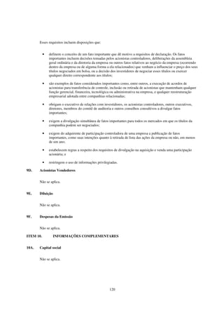 Esses requisitos incluem disposições que:


           •   definem o conceito de um fato importante que dê motivo a requisitos de declaração. Os fatos
               importantes incluem decisões tomadas pelos acionistas controladores, deliberações da assembleia
               geral ordinária e da diretoria da empresa ou outros fatos relativos ao negócio da empresa (ocorrendo
               dentro da empresa ou de alguma forma a ela relacionados) que venham a influenciar o preço dos seus
               títulos negociados em bolsa, ou a decisão dos investidores de negociar esses títulos ou exercer
               qualquer direito correspondente aos títulos;

           •   são exemplos de fatos considerados importantes como, entre outros, a execução de acordos de
               acionistas para transferência de controle, inclusão ou retirada de acionistas que mantenham qualquer
               função gerencial, financeira, tecnológica ou administrativa na empresa, e qualquer reestruturação
               empresarial adotada entre companhias relacionadas;

           •   obrigam o executivo de relações com investidores, os acionistas controladores, outros executivos,
               diretores, membros do comitê de auditoria e outros conselhos consultivos a divulgar fatos
               importantes;

           •   exigem a divulgação simultânea de fatos importantes para todos os mercados em que os títulos da
               companhia podem ser negociados;

           •   exigem do adquirente de participação controladora de uma empresa a publicação de fatos
               importantes, como suas intenções quanto à retirada de lista das ações da empresa ou não, em menos
               de um ano;

           •   estabelecem regras a respeito dos requisitos de divulgação na aquisição e venda uma participação
               acionária; e

           •   restringem o uso de informações privilegiadas.

9D.    Acionistas Vendedores


       Não se aplica.


9E.    Diluição


       Não se aplica.


9F.    Despesas da Emissão


       Não se aplica.

ITEM 10.          INFORMAÇÕES COMPLEMENTARES


10A.   Capital social


       Não se aplica.




                                                        120
 