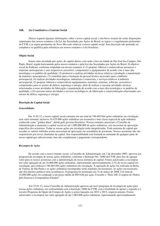 10B.     Ato Constitutivo e Contrato Social


        Abaixo seguem algumas informações sobre o nosso capital social, e um breve resumo de certas disposições
importantes dos nossos estatutos e da Lei das Sociedades por Ações do Brasil, as regras e o regulamento pertinentes
da CVM, e as regras pertinentes do Novo Mercado relativas a nosso capital social. Esta descrição não pretende ser
completa e se qualifica pela referência aos nossos estatutos e à lei brasileira.


Objeto Social

         Somos uma sociedade por ações, de capital aberto, com sede e foro na cidade de São José dos Campos, São
Paulo, Brasil, regida basicamente pelos nossos estatutos e pela Lei das Sociedades por Ações do Brasil. O objetivo
social da Embraer, conforme estipulado em nossos estatutos, é (1) projetar, fabricar e comercializar aeronaves e
materiais aeroespaciais e seus respectivos acessórios, componentes e equipamentos de acordo com a mais alta
tecnologia e os padrões de qualidade, (2) promover e realizar atividades técnicas relativas à produção e manutenção
de materiais aeroespaciais, (3) contribuir para a formação do pessoal técnico necessário para a indústria
aeroespacial, (4) realizar atividades tecnológicas, industriais e comerciais, e serviços relativos à indústria
aeroespacial, (5) projetar, fabricar e comercializar equipamentos, materiais, sistemas, software, acessórios e
componentes para os setores de defesa, segurança e energia, além de realizar e executar atividades técnicas
relacionadas a essas atividades de fabricação e manutenção de acordo com a mais alta tecnologia e os padrões de
qualidade, e (6) executar outras atividades e services tecnológicos, de fabricação e comercialização relacionados aos
setores de defesa, segurança e energia.


Descrição do Capital Social

Generalidades


         Em 31.03.12, o nosso capital social consistia em um total de 740.465.044 ações ordinárias em circulação,
sem valor nominal, inclusive 16.425.000 ações ordinárias em tesouraria e uma classe especial de ação ordinária
conhecida como “golden share”, detida pelo governo brasileiro. Nossos estatutos autorizam o Conselho de
Administração a aumentar o capital social em até 1.000.000.000 de ações ordinárias, sem necessitar de aprovação
específica dos acionistas. Todas as nossas ações em circulação estão integralizadas. Todo aumento de capital que
exceder os valores referidos acima necessitará de aprovação em assembleia de acionistas. Nossos acionistas não são
responsáveis por novas chamadas de capital. Sua responsabilidade está limitada ao montante de qualquer parte de
nosso capital que subscreveram, mas não completaram o pagamento correspondente.


Recompra de Ações


         De acordo com o nosso estatuto social, o Conselho de Administração, em 7 de dezembro 2007, aprovou um
programa de recompra de nossas ações ordinárias, conforme a Instrução No. 10/80 da CVM, para fins de agregar
valor para os nossos acionistas com a administração de nossa estrutura de capital. Fomos autorizados a recomprar
um valor agregado de até 16.800.000 ações ordinárias, representando aproximadamente 2,3% do nosso capital em
circulação, que totalizava 740.465.044 ações ordinárias em circulação. A aquisição de ações foi realizada na Bolsa
de Valores de São Paulo e as ações ordinárias recompradas serão mantidas em tesouraria. As ações em tesouraria
não têm direitos políticos nem econômicos. O programa foi terminado em 31 de março de 2008. Um total de
16.800.000 ações foi comprado a um preço médio de R$19,06 por ação. Consulte o “Item 16E. Compras de Títulos
pelo Emissor e Compradoras Filiadas”.


          Em 23.01.12, nosso Conselho de Administração aprovou um novo programa de recompra de ações para
nossas ações ordinárias, em conformidade com a Instrução 10/80 da CVM, com a finalidade de apoiar o segundo e o
terceiro Programa de Opção de Compra de Ações a serem lançados em 2012 e 2013, respectivamente. Fomos
autorizados a recomprar um valor agregado de até 1,065,000 ações ordinárias, representando aproximadamente



                                                        121
 