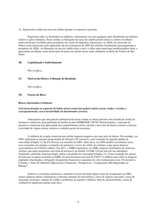 (2) Representa a média das taxas de câmbio durante os respectivos períodos.

          Pagaremos todos os dividendos em dinheiro e efetuaremos em reais qualquer outra distribuição em dinheiro
relativa a ações ordinárias. Neste sentido, as flutuações das taxas de câmbio podem afetar os valores em dólares
norte-americanos recebidos pelos portadores das Ações de Depósitos Americanos, ou ADSs, na conversão em
dólares norte-americanos pelo depositário de nosso programa de ADS das referidas distribuições para pagamento a
portadores de ADSs. As flutuações da taxa de câmbio entre o real e o dólar norte-americano também podem afetar o
equivalente em dólares norte-americanos do preço em real de nossas ações ordinárias na Bolsa de Valores de São
Paulo.


3B.     Capitalização e Endividamento


        Não se aplica.


3C.     Motivos da Oferta e Utilização do Resultado


        Não se aplica.


3D.     Fatores de Risco


Riscos relacionados à Embraer

Uma desaceleração no segmento de linhas aéreas comerciais poderá reduzir nossas vendas e receitas e,
consequentemente, nossa lucratividade em determinado exercício.


         Antecipamos que uma parcela substancial de nossas vendas no futuro próximo será oriunda da vendas de
aeronaves comerciais, principalmente da família de jatos EMBRAER 170/190. Historicamente, o mercado de
aeronaves comerciais tem apresentado um comportamento cíclico, devido a uma série de fatores externos e internos
à atividade de viagens aéreas, inclusive condições gerais da economia.


          A indústria de aviação comercial tem sofrido impactos negativos por uma série de fatores. Por exemplo, em
2004, reduzimos as entregas programadas de 160 para 145 aeronaves como resultado do segundo pedido de
concordata (Chapter 11) da US Airways em setembro de 2004. Além disso, em 2004 também reavaliamos nosso
risco assumido com relação a avaliações de aeronaves e riscos de crédito dos clientes, o que gerou despesas
extraordinárias de US$16,0 milhões. Em 2011, a AMR Corporation, ou AMR, empresa controladora da American
Airlines, que opera atualmente uma frota de aeronaves da família 216 ERJ 145 por meio de sua subsidiária
totalmente controlada American Eagle, entrou com pedido de concordata (Chapter 11). Como resultado dos ajustes
de frota que se espera ocorrerão na AMR, nós provisionamos um total de US$317,5 milhões para cobrir as despesas
esperadas relacionadas a obrigações de garantias financeiras e garantias de valor residual para essas 216 aeronaves.
Consulte o “Item 5E. Relatório Operacional e Financeiro - Perspectivas – Composições Não Registradas no
Balanço"


        Embora as economias americana e mundial tivessem mostrado alguns sinais de recuperação em 2004,
muitas empresas aéreas continuaram a enfrentar aumento da concorrência, custos de seguros crescentes, custos de
segurança crescentes, redução do crédito e problemas de liquidez e falência, além de, posteriormente, custos de
combustível significativamente mais altos.




                                                         9
 