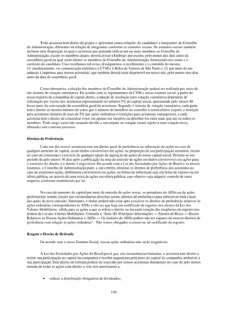 Todo acionista terá direito de propor e apresentar outras relações de candidatos a integrantes do Conselho
de Administração, diferentes da relação de integrantes conforme os estatutos sociais. Os estatutos sociais também
incluem uma disposição na qual o acionista que pretende indicar um ou mais membros ao Conselho de
Administração, exceto os membros atuais, deverá avisar a Embraer por escrito, pelo menos dez dias antes da
assembleia geral na qual serão eleitos os membros do Conselho de Administração, fornecendo-nos nome e o
currículo do candidato. Caso recebamos tal aviso, divulgaremos o recebimento e o conteúdo do mesmo
(1) imediatamente, via comunicação eletrônica à CVM e à Bolsa de Valores de São Paulo e (2) por meio de um
anúncio à imprensa para nossos acionistas, que também deverá estar disponível em nosso site, pelo menos oito dias
antes da data da assembleia geral.


          Como alternativa, a eleição dos membros do Conselho de Administração poderá ser realizada por meio de
um sistema de votação cumulativa. De acordo com os regulamentos da CVM e nosso estatuto social, a partir do
nosso registro de companhia de capital aberto, a adoção de resolução para votação cumulativa dependerá de
solicitação por escrito dos acionistas representando no mínimo 5% do capital social, apresentada pelo menos 48
horas antes da convocação da assembleia geral de acionistas. Segundo o sistema de votação cumulativa, cada parte
terá o direito ao mesmo número de votos que o número de membros do conselho a serem eleitos (sujeito a restrição
para acionistas titulares de mais de 5% das ações ordinárias e restrições para acionistas estrangeiros), e cada
acionista terá o direito de concentrar votos em apenas um membro ou distribuí-los entre mais que um ou todos os
membros. Todo cargo vazio não ocupado devido a um empate na votação estará sujeito a uma votação nova,
efetuada com o mesmo processo.


Direitos de Preferência

         Cada um dos nossos acionistas tem um direito geral de preferência na subscrição de ações no caso de
qualquer aumento de capital, ou de títulos conversíveis em ações, na proporção de sua participação acionária, exceto
no caso da concessão e exercício de qualquer opção de aquisição de ações do nosso capital social. Permite-se um
período de pelo menos 30 dias após a publicação da nota de emissão de ações ou títulos conversíveis em ações para
o exercício do direito, e o direito é negociável. De acordo com a Lei das Sociedades por Ações do Brasil e os nossos
estatutos, o Conselho de Administração pode, a seu critério, eliminar os direitos de preferência dos acionistas no
caso de emitirmos ações, debêntures conversíveis em ações, ou bônus de subscrição seja em bolsa de valores ou em
oferta pública, ou através de uma troca de ações em oferta pública, cujo objetivo seja adquirir controle de outra
empresa, conforme estabelecido por lei.


         No caso de aumento de capital por meio da emissão de ações novas, os portadores de ADSs ou de ações
preferenciais teriam, exceto nas circunstâncias descritas acima, direitos de preferência para subscrever toda classe
das ações da nova emissão. Entretanto, o titular poderá não estar apto a exercer os direitos de preferência relativos às
ações ordinárias correspondentes às ADSs a não ser que haja um certificado de registro, nos termos da Lei dos
Valores Mobiliários, válida para as ações a que se refere o direito ou havendo isenção das exigências de registro nos
termos da Lei dos Valores Mobiliários. Consulte o "Item 3D. Principais Informações — Fatores de Risco — Riscos
Relativos às Nossas Ações Ordinárias e ADSs — Os titulares de ADSs podem não ser capazes de exercer direitos de
preferência com relação às ações ordinárias". Não somos obrigados a conservar tal certificado de registro.


Resgate e Direito de Retirada

         De acordo com o nosso Estatuto Social, nossas ações ordinárias não serão resgatáveis.


          A Lei das Sociedades por Ações do Brasil prevê que, em circunstâncias limitadas, o acionista tem direito a
retirar sua participação no capital da companhia e receber pagamento pela parte do capital da companhia atribuível à
sua participação. Este direito de retirada poderá ser exercido por nossos acionistas dissidentes no caso de pelo menos
metade de todas as ações com direito a voto nos autorizarem a:


           •   reduzir a distribuição obrigatória de dividendos;


                                                          130
 
