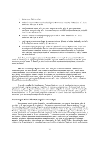 •    alterar nosso objetivo social;

          •    fundir-nos ou consolidar-nos com outra empresa, observadas as condições estabelecidas na Lei das
               Sociedades por Ações do Brasil;

          •    transferir todas as nossas ações para outra empresa ou receber ações de outra empresa para
               transformar a empresa cujas ações foram transferidas em subsidiária total de tal empresa, conhecido
               como incorporação de ações;

          •    adquirir o controle de outra empresa a preço que exceda os limites determinados na Lei das
               Sociedades por Ações do Brasil;

          •    participar de um grupo centralizado de empresas conforme definido na Lei das Sociedades por Ações
               do Brasil e observadas as condições ali expressas; ou

          •    realizar uma segregação parcial que resulte em (a) mudança da nosso objetivo social, exceto se os
               ativos e passivos da companhia dividida forem passados a uma companhia que esteja engajada
               substancialmente nas mesmas atividades, (b) redução do dividendo obrigatório ou (c) qualquer
               participação em um grupo centralizado de companhias, conforme definido pela Lei das Sociedades
               por Ações do Brasil.

          Além disso, no caso de pessoa jurídica resultante de fusão, incorporação de ações, conforme descrito
acima, ou consolidação ou segregação parcial da companhia negociada perderá essa condição em 120 dias após a
assembleia geral que adotou tal deliberação, sendo que os acionistas dissidentes também poderão exercer o seu
direito de retirada.


          A Lei das Sociedades por Ações do Brasil prevê restrições aos direitos de retirada e permite que as
empresas resgatem suas ações pelo seu valor econômico, observados determinados requisitos. Como os nossos
estatutos atualmente não prevêem que as nossas ações pudessem ser resgatadas pelo seu valor econômico, nossas
ações seriam resgatáveis pelo seu valor contábil, determinado com base no último balanço aprovado pelos
acionistas. Se a assembleia geral que der origem aos direitos de retirada ocorrer mais de 60 dias após a data do
último balanço aprovado, o acionista poderá exigir que suas ações sejam avaliadas com base em novo balanço de
data até 60 dias antes de tal assembleia.


         De acordo com a Lei das Sociedades por Ações do Brasil, nos casos de consolidação, incorporação de
ações, participação em grupo de empresas e aquisição do controle de outra empresa, o direito de retirada não se
aplicará caso as ações em questão atendam a certos testes relativos à liquidez de mercado e prazo de compensação.
Os acionistas não estarão aptos a retirar as suas ações se estas forem componentes de um índice geral de ações no
Brasil ou no exterior e se as ações detidas por pessoas não filiadas ao acionista controlador representarem mais da
metade das ações em circulação do tipo ou classe em questão.


Mecanismo para Promover Controle Disperso das nossas Ações

          Nosso estatuto sociais contêm disposições com o efeito de evitar a concentração das ações nas mãos de
investidor ou de grupo pequeno de investidores, a fim de promover o controle mais disperso das ações. Para este
fim, estas disposições impõem certas obrigações ao acionista ou grupo de acionistas que se tornar titular de 35% ou
mais do capital social total, ou a um Acionista Adquirente. No máximo em até 15 dias depois de o acionista se tornar
Acionista Adquirente, o mesmo deverá apresentar a solicitação ao governo brasileiro, por meio do Ministério da
Fazenda, para realizar uma oferta pública visando à aquisição de todo o nosso capital social. O governo brasileiro, a
seu total critério, pode aceitar ou recusar essa solicitação. O Acionista Adquirente não pode adquirir nenhuma ação
adicional até o governo brasileiro se manifestar sobre a oferta pública. Se a solicitação for aceita pelo governo
brasileiro, o Acionista Adquirente deverá fazer uma oferta pública para todas as ações dentro de 60 dias após a
aceitação. A oferta deverá ser feita conforme as regulamentações da CVM e da BOVESPA e disposições dos nosso
estatuto social. Se a solicitação for recusada pelo governo brasileiro, o Acionista Adquirente deverá vender todas as



                                                        131
 