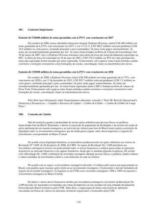 10C.     Contratos Importantes


Emissão de US$400 milhões de notas garantidas com 6,375% com vencimento em 2017

         Em outubro de 2006, nossa subsidiária financeira integral, Embraer Overseas, emitiu US$ 400 milhões em
notas garantidas de 6,375% com vencimento em 2017 e, em 31.12.11, US$ 386,5 milhões estavam pendentes (US$
10,6 milhões no curto prazo), incluindo principal e juros acumulados. Os juros serão pagos semestralmente. As
notas são incondicionalmente garantidas por nós. As notas foram listadas na Bolsa de Valores de Luxemburgo. Em
30 de março de 2007, nós e a Embraer Overseas iniciamos uma oferta de troca por notas devidamente registradas na
SEC. A oferta de troca foi concluída em 18 de maio de 2007 e US$ 376,3 milhões ou 95% do valor principal das
notas não registradas foram trocados por notas registradas. O documento sob o qual as notas foram emitidas contém
convênios e restrições costumeiros como limitações de cessão, consolidação, fusão ou transferência dos ativos.


Emissão de US$500 milhões de notas garantidas com 6,375% com vencimento em 2020

         Em outubro de 2009, a Embraer Overseas emitiu US$ 500 milhões em notas garantidas de 6,375%, com
vencimento em 2020 e, em 31 de dezembro de 2011, US$ 503,7 milhões estavam pendentes (US$ 7,3 milhões no
curto prazo), incluindo principal e juros acumulados. Os juros serão pagos semestralmente. As notas são
incondicionalmente garantidas por nós. As notas foram registrados junto à SEC e listadas na bolsa de valores de
Nova York. O documento sob o qual as notas foram emitidas contém convênios e restrições costumeiros como
limitações de cessão, consolidação, fusão ou transferência dos ativos.


        Para obter mais informações sobre financiamentos adicionais, consulte o "Item 5B. Revisão Operacional e
Financeira e Perspectivas — Liquidez e Recursos de Capital — Linhas de Crédito — Linhas de Crédito de Longo
Prazo".


10D.     Controles de Câmbio


         Não há restrições quanto à propriedade de nossas ações ordinárias por pessoas físicas ou jurídicas
domiciliadas fora do Brasil. Entretanto, o direito à conversão do pagamento de dividendos e de receitas da venda de
ações preferenciais em moeda estrangeira e ao envio de tais valores para fora do Brasil estará sujeito a restrições da
legislação sobre os investimentos estrangeiros que de modo geral exigem, entre outros requisitos, o registro do
investimento correspondente no Banco Central.


         De acordo com a legislação brasileira, os investidores podem investir em ações ordinárias nos termos da
Resolução No 2.689, de 26 de janeiro de 2000, do CMN. As regras da Resolução No. 2.689 permitem aos
investidores estrangeiros investir em praticamente todos os ativos financeiros e realizar quase todas as operações
disponíveis no mercado financeiro e de capitais brasileiros, desde que se atendam algumas exigências. De acordo
com a Resolução No. 2.689, a definição de investidor estrangeiro abrange pessoas físicas e jurídicas, fundos mútuos
e outras entidades de investimento coletivo, com domicílio ou sede no exterior.


          De acordo com as regras, os investidores estrangeiros deverão: (1) indicar pelo menos um representante no
Brasil, com poderes para executar ações relativas ao investimento estrangeiro; (2) preencher o devido formulário de
registro de investidor estrangeiro; (3) registrar-se na CVM como investidor estrangeiro; 1998 e 1999 (4) registrar o
investimento estrangeiro no Banco Central.


         Os títulos e outros ativos financeiros detidos por investidores estrangeiros nos termos da Resolução No.
2.689 deverão ser registrados ou mantidos em contas de depósitos ou em custódia em uma entidade devidamente
licenciada pelo Banco Central ou pela CVM. Além disso, a negociação de títulos está restrita às operações
executadas em bolsas de valores ou mercados de balcão organizados e licenciados pela CVM.



                                                         135
 