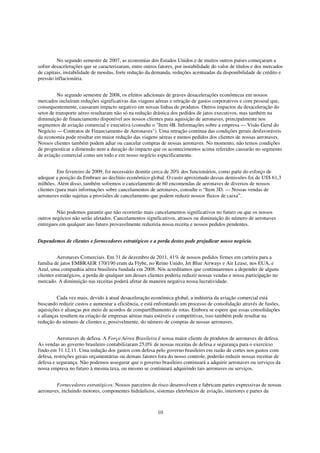 No segundo semestre de 2007, as economias dos Estados Unidos e de muitos outros países começaram a
sofrer desacelerações que se caracterizaram, entre outros fatores, por instabilidade do valor de títulos e dos mercados
de capitais, instabilidade de moedas, forte redução da demanda, reduções acentuadas da disponibilidade de crédito e
pressão inflacionária.


          No segundo semestre de 2008, os efeitos adicionais de graves desacelerações econômicas em nossos
mercados incluíram reduções significativas das viagens aéreas e retração de gastos corporativos e com pessoal que,
consequentemente, causaram impacto negativo em nossas linhas de produtos. Outros impactos da desaceleração do
setor de transporte aéreo resultaram não só na redução drástica dos pedidos de jatos executivos, mas também na
diminuição de financiamento disponível aos nossos clientes para aquisição de aeronaves, principalmente nos
segmentos de aviação comercial e executiva (consulte o "Item 4B. Informações sobre a empresa — Visão Geral do
Negócio — Contratos de Financiamento de Aeronaves"). Uma retração contínua das condições gerais desfavoráveis
da economia pode resultar em maior redução das viagens aéreas e menos pedidos dos clientes de nossas aeronaves.
Nossos clientes também podem adiar ou cancelar compras de nossas aeronaves. No momento, não temos condições
de prognosticar a dimensão nem a duração do impacto que os acontecimentos acima referidos causarão no segmento
de aviação comercial como um todo e em nosso negócio especificamente.


          Em fevereiro de 2009, foi necessário demitir cerca de 20% dos funcionários, como parte do esforço de
adequar a posição da Embraer ao declínio econômico global. O custo aproximado dessas demissões foi de US$ 61,3
milhões. Além disso, também sofremos o cancelamento de 60 encomendas de aeronaves de diversos de nossos
clientes (para mais informações sobre cancelamentos de aeronaves, consulte o “Item 3D. — Nossas vendas de
aeronaves estão sujeitas a provisões de cancelamento que podem reduzir nossos fluxos de caixa”.


         Não podemos garantir que não ocorrerão mais cancelamentos significativos no futuro ou que os nossos
outros negócios não serão afetados. Cancelamentos significativos, atrasos ou diminuição do número de aeronaves
entregues em qualquer ano futuro provavelmente reduziria nossa receita e nossos pedidos pendentes.


Dependemos de clientes e fornecedores estratégicos e a perda destes pode prejudicar nosso negócio.


          Aeronaves Comerciais. Em 31 de dezembro de 2011, 41% de nossos pedidos firmes em carteira para a
família de jatos EMBRAER 170/190 eram da Flybe, no Reino Unido, Jet Blue Airways e Air Lease, nos EUA, e
Azul, uma companhia aérea brasileira fundada em 2008. Nós acreditamos que continuaremos a depender de alguns
clientes estratégicos, a perda de qualquer um desses clientes poderia reduzir nossas vendas e nossa participação no
mercado. A diminuição nas receitas poderá afetar de maneira negativa nossa lucratividade.


         Cada vez mais, devido à atual desaceleração econômica global, a indústria da aviação comercial está
buscando reduzir custos e aumentar a eficiência, e está enfrentando um processo de consolidação através de fusões,
aquisições e alianças por meio de acordos de compartilhamento de rotas. Embora se espere que essas consolidações
e alianças resultem na criação de empresas aéreas mais estáveis e competitivas, isso também pode resultar na
redução do número de clientes e, possivelmente, do número de compras de nossas aeronaves.


         Aeronaves de defesa. A Força Aérea Brasileira é nossa maior cliente de produtos de aeronaves de defesa.
As vendas ao governo brasileiro contabilizaram 25,0% de nossas receitas de defesa e segurança para o exercício
findo em 31.12.11. Uma redução dos gastos com defesa pelo governo brasileiro em razão de cortes nos gastos com
defesa, restrições gerais orçamentárias ou demais fatores fora do nosso controle, poderão reduzir nossas receitas de
defesa e segurança. Não podemos assegurar que o governo brasileiro continuará a adquirir aeronaves ou serviços da
nossa empresa no futuro à mesma taxa, ou mesmo se continuará adquirindo tais aeronaves ou serviços.


        Fornecedores estratégicos. Nossos parceiros de risco desenvolvem e fabricam partes expressivas de nossas
aeronaves, incluindo motores, componentes hidráulicos, sistemas eletrônicos de aviação, interiores e partes da



                                                          10
 