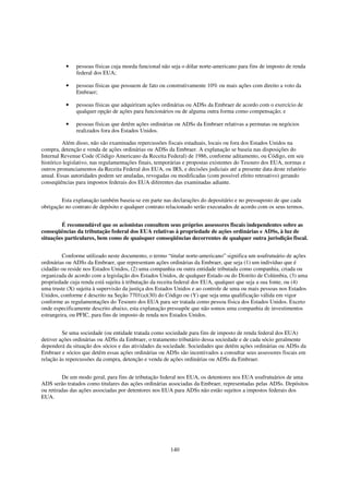 •    pessoas físicas cuja moeda funcional não seja o dólar norte-americano para fins de imposto de renda
               federal dos EUA;

          •    pessoas físicas que possuem de fato ou construtivamente 10% ou mais ações com direito a voto da
               Embraer;

          •    pessoas físicas que adquiriram ações ordinárias ou ADSs da Embraer de acordo com o exercício de
               qualquer opção de ações para funcionários ou de alguma outra forma como compensação; e

          •    pessoas físicas que detêm ações ordinárias ou ADSs da Embraer relativas a permutas ou negócios
               realizados fora dos Estados Unidos.

         Além disso, não são examinadas repercussões fiscais estaduais, locais ou fora dos Estados Unidos na
compra, detenção e venda de ações ordinárias ou ADSs da Embraer. A explanação se baseia nas disposições do
Internal Revenue Code (Código Americano da Receita Federal) de 1986, conforme aditamento, ou Código, em seu
histórico legislativo, nas regulamentações finais, temporárias e propostas existentes do Tesouro dos EUA, normas e
outros pronunciamentos da Receita Federal dos EUA, ou IRS, e decisões judiciais até a presente data deste relatório
anual. Essas autoridades podem ser anuladas, revogadas ou modificadas (com possível efeito retroativo) gerando
conseqüências para impostos federais dos EUA diferentes das examinadas adiante.


        Esta explanação também baseia-se em parte nas declarações do depositário e no pressuposto de que cada
obrigação no contrato de depósito e qualquer contrato relacionado serão executados de acordo com os seus termos.


        É recomendável que os acionistas consultem seus próprios assessores fiscais independentes sobre as
conseqüências da tributação federal dos EUA relativas à propriedade de ações ordinárias e ADSs, à luz de
situações particulares, bem como de quaisquer conseqüências decorrentes de qualquer outra jurisdição fiscal.


         Conforme utilizado neste documento, o termo “titular norte-americano” significa um usufrutuário de ações
ordinárias ou ADSs da Embraer, que representam ações ordinárias da Embraer, que seja (1) um indivíduo que é
cidadão ou reside nos Estados Unidos, (2) uma companhia ou outra entidade tributada como companhia, criada ou
organizada de acordo com a legislação dos Estados Unidos, de qualquer Estado ou do Distrito de Colúmbia, (3) uma
propriedade cuja renda está sujeita à tributação da receita federal dos EUA, qualquer que seja a sua fonte, ou (4)
uma truste (X) sujeita à supervisão da justiça dos Estados Unidos e ao controle de uma ou mais pessoas nos Estados
Unidos, conforme é descrito na Seção 7701(a)(30) do Código ou (Y) que seja uma qualificação válida em vigor
conforme as regulamentações do Tesouro dos EUA para ser tratada como pessoa física dos Estados Unidos. Exceto
onde especificamente descrito abaixo, esta explanação pressupõe que não somos uma companhia de investimentos
estrangeira, ou PFIC, para fins de imposto de renda nos Estados Unidos.


         Se uma sociedade (ou entidade tratada como sociedade para fins de imposto de renda federal dos EUA)
detiver ações ordinárias ou ADSs da Embraer, o tratamento tributário dessa sociedade e de cada sócio geralmente
dependerá da situação dos sócios e das atividades da sociedade. Sociedades que detêm ações ordinárias ou ADSs da
Embraer e sócios que detêm essas ações ordinárias ou ADSs são incentivados a consultar seus assessores fiscais em
relação às repercussões da compra, detenção e venda de ações ordinárias ou ADSs da Embraer.


         De um modo geral, para fins de tributação federal nos EUA, os detentores nos EUA usufrutuários de uma
ADS serão tratados como titulares das ações ordinárias associadas da Embraer, representadas pelas ADSs. Depósitos
ou retiradas das ações associadas por detentores nos EUA para ADSs não estão sujeitos a impostos federais dos
EUA.




                                                        140
 