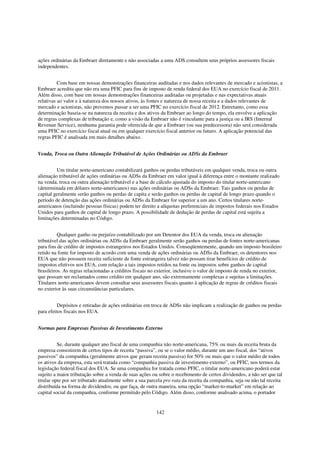 ações ordinárias da Embraer diretamente e não associadas a uma ADS consultem seus próprios assessores fiscais
independentes.


          Com base em nossas demonstrações financeiras auditadas e nos dados relevantes de mercado e acionistas, a
Embraer acredita que não era uma PFIC para fins de imposto de renda federal dos EUA no exercício fiscal de 2011.
Além disso, com base em nossas demonstrações financeiras auditadas ou projetadas e nas expectativas atuais
relativas ao valor e à natureza dos nossos ativos, às fontes e natureza de nossa receita e a dados relevantes de
mercado e acionistas, não prevemos passar a ser uma PFIC no exercício fiscal de 2012. Entretanto, como essa
determinação baseia-se na natureza da receita e dos ativos da Embraer ao longo do tempo, ela envolve a aplicação
de regras complexas de tributação e, como a visão da Embraer não é vinculante para a justiça ou a IRS (Internal
Revenue Service), nenhuma garantia pode oferecida de que a Embraer (ou sua predecessora) não será considerada
uma PFIC no exercício fiscal atual ou em qualquer exercício fiscal anterior ou futuro. A aplicação potencial das
regras PFIC é analisada em mais detalhes abaixo.


Venda, Troca ou Outra Alienação Tributável de Ações Ordinárias ou ADSs da Embraer


         Um titular norte-americano contabilizará ganhos ou perdas tributáveis em qualquer venda, troca ou outra
alienação tributável de ações ordinárias ou ADSs da Embraer em valor igual à diferença entre o montante realizado
na venda, troca ou outra alienação tributável e a base de cálculo ajustada do imposto do titular norte-americano
(determinada em dólares norte-americanos) nas ações ordinárias ou ADSs da Embraer. Tais ganhos ou perdas de
capital geralmente serão ganhos ou perdas de capita e serão ganhos ou perdas de capital de longo prazo quando o
período de detenção das ações ordinárias ou ADSs da Embraer for superior a um ano. Certos titulares norte-
americanos (incluindo pessoas físicas) podem ter direito a alíquotas preferenciais de impostos federais nos Estados
Unidos para ganhos de capital de longo prazo. A possibilidade de dedução de perdas de capital está sujeita a
limitações determinadas no Código.


          Qualquer ganho ou prejuízo contabilizado por um Detentor dos EUA da venda, troca ou alienação
tributável das ações ordinárias ou ADSs da Embraer geralmente serão ganhos ou perdas de fontes norte-americanas
para fins de crédito de impostos estrangeiros nos Estados Unidos. Conseqüentemente, quando um imposto brasileiro
retido na fonte for imposto de acordo com uma venda de ações ordinárias ou ADSs da Embraer, os detentores nos
EUA que não possuem receita suficiente de fonte estrangeira talvez não possam tirar benefícios de crédito de
impostos efetivos nos EUA, com relação a tais impostos retidos na fonte ou impostos sobre ganhos de capital
brasileiros. As regras relacionadas a créditos fiscais no exterior, inclusive o valor de imposto de renda no exterior,
que possam ser reclamados como crédito em qualquer ano, são extremamente complexas e sujeitas a limitações.
Titulares norte-americanos devem consultar seus assessores fiscais quanto à aplicação de regras de créditos fiscais
no exterior às suas circunstâncias particulares.


         Depósitos e retiradas de ações ordinárias em troca de ADSs não implicam a realização de ganhos ou perdas
para efeitos fiscais nos EUA.


Normas para Empresas Passivas de Investimento Externo


          Se, durante qualquer ano fiscal de uma companhia não norte-americana, 75% ou mais da receita bruta da
empresa consistirem de certos tipos de receita “passiva”, ou se o valor médio, durante um ano fiscal, dos “ativos
passivos” da companhia (geralmente ativos que geram receita passiva) for 50% ou mais que o valor médio de todos
os ativos da empresa, esta será tratada como “companhia passiva de investimento externo”, ou PFIC, nos termos da
legislação federal fiscal dos EUA. Se uma companhia for tratada como PFIC, o titular norte-americano poderá estar
sujeito a maior tributação sobre a venda de suas ações ou sobre o recebimento de certos dividendos, a não ser que tal
titular opte por ser tributado atualmente sobre a sua parcela pro rata da receita da companhia, seja ou não tal receita
distribuída na forma de dividendos, ou que faça, de outra maneira, uma opção “market-to-market” em relação ao
capital social da companhia, conforme permitido pelo Código. Além disso, conforme analisado acima, o portador


                                                         142
 