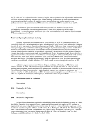 nos EUA não faria jus (se pudesse de outra maneira) à alíquota reduzida preferencial de imposto sobre determinadas
receitas de dividendos. Conforme indicado acima, embora nenhuma garantia possa ser oferecida, com base nas
nossas operações, projeções e planos de negócios e outros itens, a Embraer não acredita que ela (ou sua
predecessora) era ou seja, atualmente, uma PFIC, nem espera se tornar uma PFIC no exercício fiscal de 2007.


         É recomendável que os titulares norte-americanos consultem seus próprios assessores fiscais
independentes, sobre a aplicação potencial de normas para PFICs às ações ordinárias ou ADSs e sobre a
disponibilidade e a conveniência de se qualificarem para evitar as consequências fiscais negativas das normas para
PFICs em qualquer exercício fiscal.


Relatório de Informações e Retenção de Backup


          Em geral, pagamentos de dividendos sobre as ações ordinárias ou ADSs da Embraer e pagamentos do
resultado da venda, troca ou outra alienação de ações ordinárias ou ADSs da Embraer, pagos nos Estados Unidos ou
por meio de certos intermediários financeiros relacionados aos Estados Unidos a um titular norte-americano, podem
estar sujeitos à prestação de relatórios de informações e retenção de proteção a uma alíquota máxima atual de 28%, a
menos que o titular norte-americano (1) seja companhia ou outro recebedor isento ou (2) no caso de retenção de
proteção, forneça um número exato de identificação de contribuinte e declare não ter ocorrido perda de isenção na
retenção de proteção. A retenção de proteção não é taxa adicional. O valor de qualquer retenção de proteção sobre o
pagamento a um titular norte-americano é contabilizado como devolução ou crédito na declaração de renda do titular
norte-americano, desde que as devidas informações sejam fornecidas à IRS em tempo hábil. Um titular norte-
americano poderá obter o reembolso de qualquer valor retido de acordo com as regras de retirada de proteção que
exceder a responsabilidade tributária federal dos EUA, dando entrada em uma reclamação de reembolso na IRS.


         Além disso, alguns detentores nos EUA são obrigados a relatar as informações ao IRS relativas a um
interesse em ações ou ADSs, sob reserva de exceções (incluindo uma exceção para ações ou ADSs em contas
mantidas por determinadas instituições financeiras), anexando um Formulário 8938 completo do IRS, Declaração de
Ativos Financeiros Específicos no exterior, à sua declaração de impostos para cada ano em que mantém um
interesse em ações ou ADSs. Os detentores nos EUA devem consultar seus próprios assessores fiscais, se for o caso,
sobre essa exigência de informações sobre a aquisição, propriedade e venda de ações ou ADSs.


10F.    Dividendos e Agentes de Pagamento


        Não se aplica.


10G.    Declarações de Peritos


        Não se aplica.


10H.    Documentos a Apresentar


         Estamos sujeitos à apresentação periódica de relatórios e outras exigências de informação da Lei de Valores
Mobiliários. Da mesma forma, somos obrigados a arquivar relatórios e outras informações na SEC. Mediante o
pagamento de uma taxa, você poderá examinar e obter cópias de relatórios e outras informações arquivadas por nós
na SEC, em seu setor de registros públicos, em 100 F Street, N.E., Washington, D.C. 20549. Para obter informações
sobre o funcionamento desse setor, ligue para a SEC nos Estados Unidos, no telefone 1-800-SEC-0330. Também é
possível examinar e copiar este material nos escritórios da Bolsa de Valores de Nova York (New York Stock
Exchange, Inc.), 20 Broad Street, New York, New York 10005.



                                                        143
 