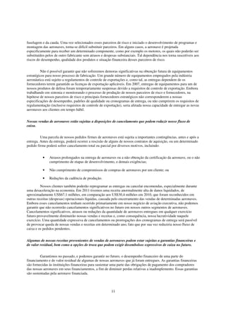 fuselagem e da cauda. Uma vez selecionados esses parceiros de risco e iniciado o desenvolvimento de programas e
montagem das aeronaves, torna-se difícil substituir parceiros. Em alguns casos, a aeronave é projetada
especificamente para receber um determinado componente, como por exemplo os motores, os quais não poderão ser
substituídos pelos de outro fabricante sem atrasos e despesas substanciais. Tal dependência nos torna suscetíveis aos
riscos do desempenho, qualidade dos produtos e situação financeira desses parceiros de risco.


         Não é possível garantir que não sofreremos demoras significativas na obtenção futura de equipamentos
estratégicos para nosso processo de fabricação. Um grande número de equipamentos empregados pela indústria
aeronáutica está sujeito a regulamentos de controle de exportações e, como tal, as entregas dependem de os
fornecedores terem garantido as licenças de exportação aplicáveis. Em 2007, entregas de equipamentos para um de
nossos produtos de defesa foram temporariamente suspensas devido a requisitos de controle de exportação. Embora
trabalhando em sintonia e monitorando o processo de produção de nossos parceiros de risco e fornecedores, na
hipótese de nossos parceiros de risco e principais fornecedores estratégicos não corresponderem a nossas
especificações de desempenho, padrões de qualidade ou cronogramas de entrega, ou não cumprirem os requisitos de
regulamentação (inclusive requisitos de controle de exportação), seria afetada nossa capacidade de entregar as novas
aeronaves aos clientes em tempo hábil.


Nossas vendas de aeronaves estão sujeitas a disposições de cancelamento que podem reduzir nosso fluxo de
caixa.


         Uma parcela de nossos pedidos firmes de aeronaves está sujeita a importantes contingências, antes e após a
entrega. Antes da entrega, poderá ocorrer a rescisão de alguns de nossos contratos de aquisição, ou um determinado
pedido firme poderá sofrer cancelamento total ou parcial por diversos motivos, incluindo:


          •    Atrasos prolongados na entrega de aeronaves ou a não obtenção da certificação da aeronave, ou o não
               cumprimento de etapas de desenvolvimento, e demais exigências;

          •    Não cumprimento de compromissos de compras de aeronaves por um cliente; ou

          •    Reduções da cadência de produção.

         Nossos clientes também poderão reprogramar as entregas ou cancelar encomendas, especialmente durante
uma desaceleração na economia. Em 2011 tivemos uma receita anormalmente alta de danos liquidados, de
aproximadamente US$67,1 milhões, em comparação aos US$30,4 milhões em 2010, que foram reconhecidos em
outras receitas (despesas) operacionais líquidas, causada pelo encerramento das vendas de determinadas aeronaves.
Embora esses cancelamentos tenham ocorrido primariamente em nosso negócio de aviação executiva, não podemos
garantir que não ocorrerão cancelamentos significativos no futuro em nossos outros segmentos de aeronaves.
Cancelamentos significativos, atrasos ou reduções da quantidade de aeronaves entregues em qualquer exercício
futuro provavelmente diminuirão nossas vendas e receitas e, como consequência, nossa lucratividade naquele
exercício. Uma quantidade expressiva de cancelamentos ou prorrogações dos cronogramas de entrega será passível
de provocar queda de nossas vendas e receitas em determinado ano, fato que por sua vez reduziria nosso fluxo de
caixa e os pedidos pendentes.


Algumas de nossas receitas provenientes de vendas de aeronaves podem estar sujeitas a garantias financeiras e
de valor residual, bem como a opções de troca que podem exigir desembolsos expressivos de caixa no futuro.


         Garantimos no passado, e podemos garantir no futuro, o desempenho financeiro de uma parte do
financiamento e do valor residual de algumas de nossas aeronaves que já foram entregues. As garantias financeiras
são fornecidas às instituições financeiras para sustentar uma parte das obrigações de pagamento dos compradores
das nossas aeronaves em seus financiamentos, a fim de diminuir perdas relativas a inadimplemento. Essas garantias
são sustentadas pela aeronave financiada.



                                                         11
 