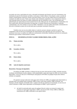 associado com caixa e equivalentes de caixa, colocando investimentos que fazemos com esses instrumentos com
instituições de grau de investimento em títulos a curto prazo e fundos mútuos. Com relação a contas a receber de
clientes e financiamento comercial a clientes, buscamos limitar o nosso risco de crédito através da realização de
avaliações de crédito em curso. Todos esses clientes estão atualmente cumprindo os seus compromissos conosco,
estão operando dentro dos limites de crédito estabelecidos que nós atribuímos a eles e são considerados pela
administração que representam um nível aceitável de risco de crédito para nós. Os adiantamentos a fornecedores são
feitos apenas para selecionar fornecedores de longa data. A situação financeira dos fornecedores é analisada
continuamente, com vista a limitar os riscos de crédito. Abordamos o risco de crédito relacionado a instrumentos de
derivativos limitando as partes de tais derivados para as principais instituições financeiras.


         Também existe um risco de crédito relativo à venda de aeronaves durante o período no qual seus
compradores estão em processo de finalização dos financiamentos para aquisições de nossas aeronaves.. Para
minimizar esses riscos, as análises de crédito são continuamente monitoradas, trabalhamos próximos às instituições
financeiras para facilitar o financiamento a clientes.

ITEM 12.          DISCRIMINAÇÃO DOS VALORES MOBILIÁRIOS, FORA AÇÕES


12A.     Títulos de dívida


         Não se aplica.


12B.     Garantias e direitos


         Não se aplica.


12C.     Outros títulos


         Não se aplica.


12D.     Ações de depósitos americanos


Honorários e Encargos do depositário

         Os titulares de ADRs receberão a cobrança de uma taxa para cada emissão de ADSs, incluindo emissões
resultantes da distribuição de ações, direitos e outras propriedades, e para cada resgate de ADSs em troca de títulos
depositados. A taxa em cada caso é US$5,00 para cada grupo de 100 ADSs (ou qualquer fração deste número)
emitidas ou resgatadas.


         Os seguintes encargos adicionais serão pagos pelos titulares de ADRs, por qualquer parte depositando ou
retirando ações, por qualquer parte resgatando ADRs ou para a qual sejam emitidos ADRs (incluindo, sem
limitação, emissão referente a dividendo sobre o capital ou divisão de capital por nós declarada, ou uma troca de
valores referentes a ADRs, títulos depositados ou distribuição de ADRs), o que for aplicável:


           •   até onde for autorizado pelas regras de qualquer bolsa de valores ou sistema de cotação entre
               corretores no qual sejam negociadas as ADSs, uma taxa de US$ 1,50 por ADR ou ADRs para
               transferências de ADRs certificados ou de registro direto;




                                                         148
 