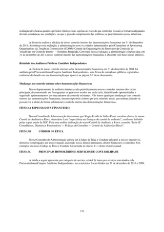 avaliação de eficácia quanto a períodos futuros estão sujeitas ao risco de que controles possam se tornar inadequados
devido a mudanças nas condições, ou que o grau de cumprimento das políticas ou procedimentos possa deteriorar.


         A diretoria avaliou a eficácia de nosso controle interno das demonstrações financeiras em 31 de dezembro
de 2011. Ao efetuar essa avaliação, a administração usou os critérios determinados pelo Committee of Sponsoring
Organizations da Treadway Commission (COSO) (Comitê de Organizações de Patrocínio da Comissão de
Treadway) em Controle Interno — Estrutura Integrada. Com base nessa avaliação, a administração concluiu que, em
31 de dezembro de 2011, nosso controle interno das demonstrações financeiras é eficiente com base nesses critérios.


Relatório dos Auditores Públicos Contábeis Independentes

         A eficácia de nosso controle interno sobre demonstrações financeiras em 31 de dezembro de 2011 foi
auditada pela PricewaterhouseCoopers Auditores Independentes, uma firma de contadores públicos registrados,
conforme declarado em sua demonstração que aparece na página F-2 deste documento.


Mudanças no controle interno sobre demonstrações financeiras

         Nosso departamento de auditoria interna avalia periodicamente nossos controles internos dos ciclos
principais, documentando em fluxogramas os processos usados em cada ciclo, identificando oportunidades e
sugerindo aprimoramentos dos mecanismos de controle existentes. Não houve quaisquer mudanças s no controle
interno das demonstrações financeiras, durante o período coberto por este relatório anual, que tenham afetado ou
possam vir a afetar de forma substancial o controle interno das demonstrações financeiras  

ITEM 3.A ESPECIALISTA FINANCEIRO


         Nosso Conselho de Administração determinou que Sérgio Eraldo de Salles Pinto, membro efetivo de nosso
Comitê de Auditoria e Risco estatutário é um "especialista em finanças do comitê de auditoria", conforme definido
pelas regras atuais da SEC. Para uma análise da função de nosso Comitê de Auditoria e Risco, consulte “Item 6C.
Conselheiros, Diretoria e Funcionários — Práticas do Conselho — Comitê de Auditoria e Risco”.

ITEM 3.B          CÓDIGO DE ÉTICA


         Nosso Conselho de Administração adotou um Código de Ética e Conduta aplicável a nossos executivos,
diretores e empregados em todo o mundo, incluindo nosso diretor-presidente, diretor financeiro e controller. Um
exemplar do nosso Código de Ética e Conduta foi incluída no Anexo 11.1 deste relatório anual.

ITEM 3.C          PRINCIPAIS HONORÁRIOS E SERVIÇOS DE CONTABILIDADE


        A tabela a seguir apresenta, por categoria de serviço, o total de taxas por serviços executados pela
PricewaterhouseCoopers Auditores Independentes, nos exercícios fiscais findos em 31 de dezembro de 2010 e 2009:




                                                        151
 