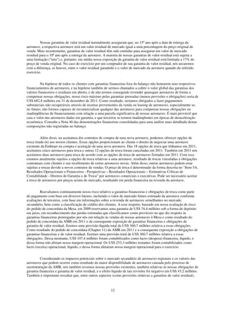 Nossas garantias de valor residual normalmente asseguram que, no 15º ano após a data de entrega da
aeronave, a respectiva aeronave terá um valor residual de mercado igual a uma porcentagem do preço original de
venda. Mais recentemente, garantias de valor residual têm sido emitidas para assegurar um valor de mercado
residual para o 10º ano após a entrega da aeronave. A maioria de nossas garantias de valor residual está sujeita a
uma limitação ("teto") e, portanto, em média nossa exposição de garantia de valor residual está limitada a 17% do
preço de venda original. No caso do exercício por um comprador de sua garantia de valor residual, nós arcaremos
com a diferença, se houver, entre o valor residual garantido e o valor de mercado da aeronave quando do referido
exercício.


         Na hipótese de todos os clientes com garantias financeiras fora do balanço não honrarem seus respectivos
financiamentos de aeronaves, e na hipótese também de sermos chamados a cobrir o valor global das garantias dos
valores financeiros e residuais em aberto, e de não termos conseguido revender quaisquer aeronaves de forma a
compensar nossas obrigações, nosso risco máximo pelas garantias prestadas (menos provisões e obrigações) seria de
US$ 682,8 milhões em 31 de dezembro de 2011. Como resultado, seríamos obrigados a fazer pagamentos
substanciais não recuperáveis através de receitas provenientes da venda ou leasing de aeronaves, especialmente se,
no futuro, não formos capazes de recomercializar qualquer das aeronaves para compensar nossas obrigações ou
inadimplências de financiamento com relação a uma parcela significativa de nossas aeronaves. É mais provável que
caia o valor das aeronaves dadas em garantia, e que terceiros se tornem inadimplentes em épocas de desaceleração
econômica. Consulte a Nota 40 das demonstrações financeiras consolidadas para uma análise mais detalhada destas
composições não registradas no balanço.


          Além disso, na assinatura dos contratos de compra de uma nova aeronave, podemos oferecer opções de
troca (trade-in) aos nossos clientes. Essas opções proporcionam ao cliente o direito de negociar uma aeronave
existente da Embraer na compra e aceitação de uma nova aeronave. Das 18 opções de troca que tínhamos em 2011,
aceitamos cinco aeronaves para troca e outras 12 opções de troca foram canceladas em 2011. Também em 2011 nós
aceitamos duas aeronaves para troca de acordo com as opções de troca de aeronaves firmadas em 2011. Com isso,
estamos atualmente sujeitos a opções de troca relativas a uma aeronave, resultado de trocas vinculadas a obrigações
contratuais com clientes e seu recebimento de certas aeronaves novas. Além disso, outras aeronaves podem estar
sujeitas a trocas devido a novos contratos de vendas. O preço de troca é determinado da forma descrita no “Item 5A.
Resultados Operacionais e Financeiros - Perspectivas – Resultados Operacionais – Estimativas Críticas de
Contabilidade - Direitos de Garantia e de Troca” por aeronaves comerciais e executivas. Pode ser necessário aceitar
a troca de aeronaves por preços acima do mercado, resultando em perda financeira na revenda da aeronave.


         Reavaliamos continuamente nosso risco relativo a garantias financeiras e obrigações de troca como parte
do pagamento com base em diversos fatores, incluindo o valor de mercado futuro estimado da aeronave conforme
avaliações de terceiros, com base em informações sobre a revenda de aeronaves semelhantes no mercado
secundário, bem como a classificação de crédito dos clientes. A esse respeito, baseado em nossa avaliação de risco
do pedido de concordata da Mesa, em 2009 reservamos uma garantia de US$ 74,4 milhões sob a forma de depósito
em juízo, em reconhecimento das perdas estimadas que classificamos como prováveis no que diz respeito às
garantias financeiras prorrogadas por nós em relação às vendas de nossas aeronaves à Mesa e como resultado do
pedido de concordata da AMR em 2011 e da consequente exposição de garantias financeiras e obrigações de
garantia de valor residual, fizemos uma provisão líquida total de US$ 360,7 milhões relativa a essas obrigações.
Como resultado do pedido de concordata (Chapter 11) da AMR em 2011 e a consequente exposição a obrigações de
garantias financeiras e de valor residual, fizemos uma provisão total de US$ 360,7 milhões relativa a essas
obrigações. Dessa montante, US$ 107,4 milhões foram contabilizados como lucro (despesa) financeira, líquido, e
dessa forma não afetam nossa margem operacional. Os US$ 253,3 milhões restantes foram contabilizados como
lucro (receita) operacional, líquido, e dessa forma afetaram nossa margem operacional para o exercício.


         Considerando os impactos potenciais sobre o mercado secundário de aeronaves regionais e os valores das
aeronaves que podem ocorrer como resultado da maior disponibilidade de aeronaves causada pelo processo de
reestruturação da AMR, nós também revemos nossas provisões existentes, também relativas às nossas obrigações de
garantia financeira e garantia de valor residual, e o efeito líquido de tais revisões foi negativo em US$ 43,2 milhões.
Também é importante ressaltar que, entre outros aspectos (como provisões relativas a garantias de valor residual),



                                                          12
 