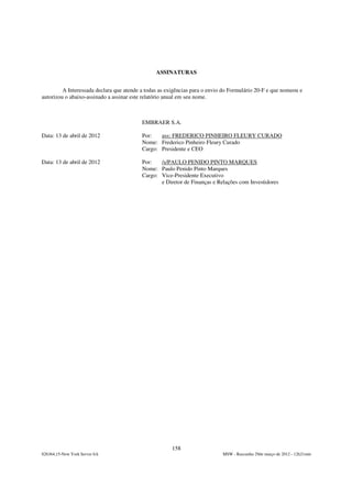 ASSINATURAS


         A Interessada declara que atende a todas as exigências para o envio do Formulário 20-F e que nomeou e
autorizou o abaixo-assinado a assinar este relatório anual em seu nome.



                                          EMBRAER S.A.

Data: 13 de abril de 2012                 Por:   ass: FREDERICO PINHEIRO FLEURY CURADO
                                          Nome: Frederico Pinheiro Fleury Curado
                                          Cargo: Presidente e CEO

Data: 13 de abril de 2012                 Por:   /s/PAULO PENIDO PINTO MARQUES
                                          Nome: Paulo Penido Pinto Marques
                                          Cargo: Vice-Presidente Executivo
                                                 e Diretor de Finanças e Relações com Investidores




                                                       158
826364,15-New York Server 6A                                                MSW - Rascunho 29de março de 2012 - 12h21min
 