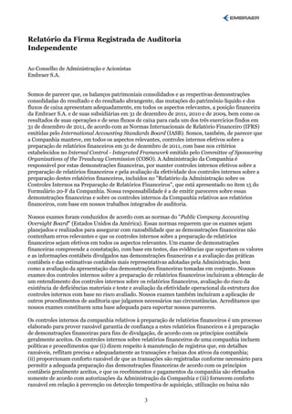 Relatório da Firma Registrada de Auditoria
Independente

Ao Conselho de Administração e Acionistas
Embraer S.A.


Somos de parecer que, os balanços patrimoniais consolidados e as respectivas demonstrações
consolidadas do resultado e do resultado abrangente, das mutações do patrimônio líquido e dos
fluxos de caixa apresentam adequadamente, em todos os aspectos relevantes, a posição financeira
da Embraer S.A. e de suas subsidiárias em 31 de dezembro de 2011, 2010 e de 2009, bem como os
resultados de suas operações e de seus fluxos de caixa para cada um dos três exercícios findos em
31 de dezembro de 2011, de acordo com as Normas Internacionais de Relatório Financeiro (IFRS)
emitidas pelo International Accounting Standards Board (IASB). Somos, também, de parecer que
a Companhia manteve, em todos os aspectos relevantes, controles internos efetivos sobre a
preparação de relatórios financeiros em 31 de dezembro de 2011, com base nos critérios
estabelecidos no Internal Control - Integrated Framework emitido pelo Committee of Sponsoring
Organizations of the Treadway Commission (COSO). A Administração da Companhia é
responsável por estas demonstrações financeiras, por manter controles internos efetivos sobre a
preparação de relatórios financeiros e pela avaliação da efetividade dos controles internos sobre a
preparação destes relatórios financeiros, incluídos no "Relatório da Administração sobre os
Controles Internos na Preparação de Relatórios Financeiros", que está apresentado no item 15 do
Formulário 20-F da Companhia. Nossa responsabilidade é a de emitir pareceres sobre essas
demonstrações financeiras e sobre os controles internos da Companhia relativos aos relatórios
financeiros, com base em nossos trabalhos integrados de auditoria.

Nossos exames foram conduzidos de acordo com as normas do "Public Company Accounting
Oversight Board" (Estados Unidos da América). Essas normas requerem que os exames sejam
planejados e realizados para assegurar com razoabilidade que as demonstrações financeiras não
contenham erros relevantes e que os controles internos sobre a preparação de relatórios
financeiros sejam efetivos em todos os aspectos relevantes. Um exame de demonstrações
financeiras compreende a constatação, com base em testes, das evidências que suportam os valores
e as informações contábeis divulgados nas demonstrações financeiras e a avaliação das práticas
contábeis e das estimativas contábeis mais representativas adotadas pela Administração, bem
como a avaliação da apresentação das demonstrações financeiras tomadas em conjunto. Nossos
exames dos controles internos sobre a preparação de relatórios financeiros incluíram a obtenção de
um entendimento dos controles internos sobre os relatórios financeiros, avaliação do risco da
existência de deficiências materiais e teste e avaliação da efetividade operacional da estrutura dos
controles internos com base no risco avaliado. Nossos exames também incluíram a aplicação de
outros procedimentos de auditoria que julgamos necessários nas circunstâncias. Acreditamos que
nossos exames constituem uma base adequada para suportar nossos pareceres.

Os controles internos da companhia relativos à preparação de relatórios financeiros é um processo
elaborado para prover razoável garantia de confiança a estes relatórios financeiros e à preparação
de demonstrações financeiras para fins de divulgação, de acordo com os princípios contábeis
geralmente aceitos. Os controles internos sobre relatórios financeiros de uma companhia incluem
políticas e procedimentos que (i) dizem respeito à manutenção de registros que, em detalhes
razoáveis, reflitam precisa e adequadamente as transações e baixas dos ativos da companhia;
(ii) proporcionam conforto razoável de que as transações são registradas conforme necessário para
permitir a adequada preparação das demonstrações financeiras de acordo com os princípios
contábeis geralmente aceitos, e que os recebimentos e pagamentos da companhia são efetuados
somente de acordo com autorizações da Administração da Companhia e (iii) fornecem conforto
razoável em relação à prevenção ou detecção tempestiva de aquisição, utilização ou baixa não

                                                 3
 