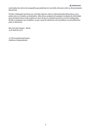 autorizadas dos ativos da companhia que poderiam ter um efeito relevante sobre as demonstrações
financeiras.

Devido a limitações inerentes aos controles internos sobre as demonstrações financeiras, erros
podem não ser evitados ou detectados. Além disso, projeções de qualquer avaliação de efetividade
para períodos futuros estão sujeitas ao risco de que os controles possam se tornar inadequados
devido a mudanças nas condições, ou que o grau de aderência com as políticas ou procedimentos
pode se deteriorar.


São José dos Campos - Brasil
13 de abril de 2012



/s/ PricewaterhouseCoopers
Auditores Independentes




                                                4
 