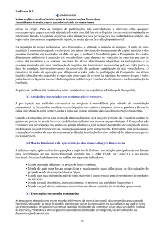 Embraer S.A.

Notas explicativas da administração às demonstrações financeiras
Em milhares de reais, exceto quando indicado de outra forma

ativos do Grupo. Para as compras de participações não controladoras, a diferença entre qualquer
contraprestação paga e a parcela adquirida do valor contábil dos ativos líquidos da controlada é registrada no
patrimônio líquido. Os ganhos ou perdas sobre alienações para participações não controladoras também são
registrados diretamente no patrimônio líquido, na conta ajustes de avaliação patrimonial.

Na aquisição de novas controladas pela Companhia, é utilizado o método de compra. O custo de uma
aquisição é mensurado segundo o valor justo dos ativos ofertados, dos instrumentos de capital emitidos e dos
passivos incorridos ou assumidos na data em que o controle é transferido para a Companhia. Os custos
diretamente atribuíveis à aquisição são reconhecidos como despesa no resultado do exercício em que os
custos são incorridos e os serviços recebidos. Os ativos identificáveis adquiridos, as contingências e os
passivos assumidos em uma combinação de negócios são inicialmente mensurados pelo seu valor justo na
data de aquisição, independentemente da proporção de qualquer participação de não controladores. O
excedente do custo de aquisição que ultrapassar o valor justo da participação da Companhia nos ativos
líquidos identificáveis adquiridos é registrado como ágio. Se o custo da aquisição for menor do que o valor
justo dos ativos líquidos da controlada adquirida, a diferença é reconhecida diretamente na demonstração do
resultado.

As práticas contábeis das controladas estão consistentes com as práticas adotadas pela Companhia.

        (c) Entidades controladas em conjunto (joint venture)

A participação em entidades controladas em conjunto é consolidada pelo método de consolidação
proporcional. A Companhia combina sua participação nas receitas e despesas, ativos e passivos e fluxos de
caixa individuais da joint venture, linha a linha, nas contas similares das suas demonstrações financeiras.

Quando a Companhia efetua uma venda de ativo imobilizado para sua joint venture, ela reconhece a parte de
ganhos ou perdas na venda de ativos imobilizados atribuível aos demais empreendedores. A Companhia não
reconhece sua participação nos ganhos ou perdas relativos a joint venture decorrentes de compras de ativos
imobilizados da joint venture até sua realização para uma parte independente. Entretanto, uma perda nessas
transações é reconhecida caso ela represente evidência de redução do valor realizável do ativo ou uma perda
por impairment.

        (d) Moeda funcional e de apresentação das demonstrações financeiras

A Administração, após análise das operações e negócios da Embraer, em relação principalmente aos fatores
para determinação de sua moeda funcional, concluiu que o Dólar (“US$” ou “Dólar”) é a sua moeda
funcional. Esta conclusão baseia-se na análise dos seguintes indicadores:

        • Moeda que mais influencia os preços de bens e serviços;
        • Moeda do país cujas forças competitivas e regulamentos mais influenciam na determinação do
          preço de venda de seus produtos e serviços;
        • Moeda que mais influencia mão de obra, material e outros custos para fornecimento de produtos
          ou serviços;
        • Moeda na qual são obtidos, substancialmente, os recursos das atividades financeiras; e
        • Moeda na qual são normalmente acumulados os valores recebidos de atividades operacionais.

        (e) Transações em moeda estrangeira

As transações efetuadas em outras moedas (diferentes da moeda funcional) são convertidas para a moeda
funcional, utilizando as taxas de câmbio vigentes nas datas das transações ou da avaliação, na qual os itens
são remensurados. Os ganhos e as perdas cambiais resultantes da conversão pelas taxas de câmbio do final
do exercício, referentes a ativos e passivos monetários em moedas estrangeiras, são reconhecidos na
demonstração do resultado.

                                                      16
 