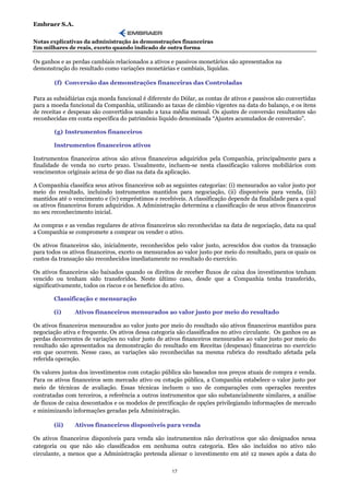 Embraer S.A.

Notas explicativas da administração às demonstrações financeiras
Em milhares de reais, exceto quando indicado de outra forma

Os ganhos e as perdas cambiais relacionados a ativos e passivos monetários são apresentados na
demonstração do resultado como variações monetárias e cambiais, líquidas.

        (f) Conversão das demonstrações financeiras das Controladas

Para as subsidiárias cuja moeda funcional é diferente do Dólar, as contas de ativos e passivos são convertidas
para a moeda funcional da Companhia, utilizando as taxas de câmbio vigentes na data do balanço, e os itens
de receitas e despesas são convertidos usando a taxa média mensal. Os ajustes de conversão resultantes são
reconhecidas em conta específica do patrimônio líquido denominada “Ajustes acumulados de conversão”.

        (g) Instrumentos financeiros

        Instrumentos financeiros ativos

Instrumentos financeiros ativos são ativos financeiros adquiridos pela Companhia, principalmente para a
finalidade de venda no curto prazo. Usualmente, incluem-se nesta classificação valores mobiliários com
vencimentos originais acima de 90 dias na data da aplicação.

A Companhia classifica seus ativos financeiros sob as seguintes categorias: (i) mensurados ao valor justo por
meio do resultado, incluindo instrumentos mantidos para negociação, (ii) disponíveis para venda, (iii)
mantidos até o vencimento e (iv) empréstimos e recebíveis. A classificação depende da finalidade para a qual
os ativos financeiros foram adquiridos. A Administração determina a classificação de seus ativos financeiros
no seu reconhecimento inicial.

As compras e as vendas regulares de ativos financeiros são reconhecidas na data de negociação, data na qual
a Companhia se compromete a comprar ou vender o ativo.

Os ativos financeiros são, inicialmente, reconhecidos pelo valor justo, acrescidos dos custos da transação
para todos os ativos financeiros, exceto os mensurados ao valor justo por meio do resultado, para os quais os
custos da transação são reconhecidos imediatamente no resultado do exercício.

Os ativos financeiros são baixados quando os direitos de receber fluxos de caixa dos investimentos tenham
vencido ou tenham sido transferidos. Neste último caso, desde que a Companhia tenha transferido,
significativamente, todos os riscos e os benefícios do ativo.

        Classificação e mensuração

        (i)     Ativos financeiros mensurados ao valor justo por meio do resultado

Os ativos financeiros mensurados ao valor justo por meio do resultado são ativos financeiros mantidos para
negociação ativa e frequente. Os ativos dessa categoria são classificados no ativo circulante. Os ganhos ou as
perdas decorrentes de variações no valor justo de ativos financeiros mensurados ao valor justo por meio do
resultado são apresentados na demonstração do resultado em Receitas (despesas) financeiras no exercício
em que ocorrem. Nesse caso, as variações são reconhecidas na mesma rubrica do resultado afetada pela
referida operação.

Os valores justos dos investimentos com cotação pública são baseados nos preços atuais de compra e venda.
Para os ativos financeiros sem mercado ativo ou cotação pública, a Companhia estabelece o valor justo por
meio de técnicas de avaliação. Essas técnicas incluem o uso de comparações com operações recentes
contratadas com terceiros, a referência a outros instrumentos que são substancialmente similares, a análise
de fluxos de caixa descontados e os modelos de precificação de opções privilegiando informações de mercado
e minimizando informações geradas pela Administração.

        (ii)    Ativos financeiros disponíveis para venda

Os ativos financeiros disponíveis para venda são instrumentos não derivativos que são designados nessa
categoria ou que não são classificados em nenhuma outra categoria. Eles são incluídos no ativo não
circulante, a menos que a Administração pretenda alienar o investimento em até 12 meses após a data do

                                                     17
 