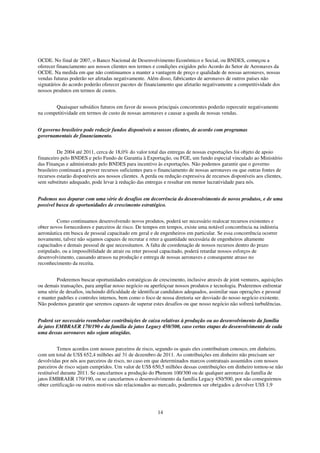 OCDE. No final de 2007, o Banco Nacional de Desenvolvimento Econômico e Social, ou BNDES, começou a
oferecer financiamento aos nossos clientes nos termos e condições exigidos pelo Acordo do Setor de Aeronaves da
OCDE. Na medida em que não continuamos a manter a vantagem de preço e qualidade de nossas aeronaves, nossas
vendas futuras poderão ser afetadas negativamente. Além disso, fabricantes de aeronaves de outros países não
signatários do acordo poderão oferecer pacotes de financiamento que afetarão negativamente a competitividade dos
nossos produtos em termos de custos.


       Quaisquer subsídios futuros em favor de nossos principais concorrentes poderão repercutir negativamente
na competitividade em termos de custo de nossas aeronaves e causar a queda de nossas vendas.


O governo brasileiro pode reduzir fundos disponíveis a nossos clientes, de acordo com programas
governamentais de financiamento.


          De 2004 até 2011, cerca de 18,0% do valor total das entregas de nossas exportações foi objeto de apoio
financeiro pelo BNDES e pelo Fundo de Garantia à Exportação, ou FGE, um fundo especial vinculado ao Ministério
das Finanças e administrado pelo BNDES para incentivo às exportações. Não podemos garantir que o governo
brasileiro continuará a prover recursos suficientes para o financiamento de nossas aeronaves ou que outras fontes de
recursos estarão disponíveis aos nossos clientes. A perda ou redução expressiva de recursos disponíveis aos clientes,
sem substituto adequado, pode levar à redução das entregas e resultar em menor lucratividade para nós.


Podemos nos deparar com uma série de desafios em decorrência do desenvolvimento de novos produtos, e de uma
possível busca de oportunidades de crescimento estratégico.


         Como continuamos desenvolvendo novos produtos, poderá ser necessário realocar recursos existentes e
obter novos fornecedores e parceiros de risco. De tempos em tempos, existe uma notável concorrência na indústria
aeronáutica em busca de pessoal capacitado em geral e de engenheiros em particular. Se essa concorrência ocorrer
novamente, talvez não sejamos capazes de recrutar e reter a quantidade necessária de engenheiros altamente
capacitados e demais pessoal de que necessitamos. A falta de coordenação de nossos recursos dentro do prazo
estipulado, ou a impossibilidade de atrair ou reter pessoal capacitado, poderá retardar nossos esforços de
desenvolvimento, causando atrasos na produção e entrega de nossas aeronaves e consequente atraso no
reconhecimento da receita.


        Poderemos buscar oportunidades estratégicas de crescimento, inclusive através de joint ventures, aquisições
ou demais transações, para ampliar nosso negócio ou aperfeiçoar nossos produtos e tecnologia. Poderemos enfrentar
uma série de desafios, incluindo dificuldade de identificar candidatos adequados, assimilar suas operações e pessoal
e manter padrões e controles internos, bem como o foco de nossa diretoria ser desviado do nosso negócio existente.
Não podemos garantir que seremos capazes de superar estes desafios ou que nosso negócio não sofrerá turbulências.


Poderá ser necessário reembolsar contribuições de caixa relativas à produção ou ao desenvolvimento da família
de jatos EMBRAER 170/190 e da família de jatos Legacy 450/500, caso certas etapas do desenvolvimento de cada
uma dessas aeronaves não sejam atingidas.


          Temos acordos com nossos parceiros de risco, segundo os quais eles contribuíram conosco, em dinheiro,
com um total de US$ 652,4 milhões até 31 de dezembro de 2011. As contribuições em dinheiro não precisam ser
devolvidas por nós aos parceiros de risco, no caso em que determinados marcos contratuais assumidos com nossos
parceiros de risco sejam cumpridos. Um valor de US$ 650,5 milhões dessas contribuições em dinheiro tornou-se não
restituível durante 2011. Se cancelarmos a produção do Phenom 100/300 ou de qualquer aeronave da família de
jatos EMBRAER 170/190, ou se cancelarmos o desenvolvimento da família Legacy 450/500, por não conseguirmos
obter certificação ou outros motivos não relacionados ao mercado, poderemos ser obrigados a devolver US$ 1,9




                                                         14
 