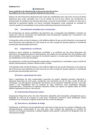 Embraer S.A.

Notas explicativas da administração às demonstrações financeiras
Em milhares de reais, exceto quando indicado de outra forma

balanço. Os ativos financeiros disponíveis para venda são contabilizados pelo valor justo. Os juros de títulos
disponíveis para venda, calculados com o uso do método da taxa de juros efetiva, são reconhecidos na
demonstração do resultado como Receitas financeiras. A parcela correspondente à variação no valor justo é
registrada no patrimônio líquido, em Outros resultados abrangentes, sendo registrada no resultado do
exercício quando da sua liquidação ou por perda considerada permanente (impairment).

        (iii)   Investimentos mantidos até o vencimento

Os investimentos em valores mobiliários não derivativos que a Companhia tem habilidade e intenção em
manter até a data de vencimento, são classificados como investimentos mantidos até o vencimento e são
registrados pelo custo amortizado.

A Companhia avalia, na data do balanço, se há evidência objetiva de que um ativo financeiro ou um grupo de
ativos financeiros está registrado por valor acima de seu valor recuperável. Quando aplicável, é reconhecida
provisão para desvalorização desse ativo.

        (iv)    Empréstimos e recebíveis

Incluem-se nessa categoria os empréstimos concedidos e os recebíveis que são ativos financeiros não
derivativos com pagamentos fixos ou determináveis, não cotados em um mercado ativo. São incluídos como
ativo circulante, exceto aqueles com prazo de vencimento superior a 12 meses após a data do balanço (estes
são classificados no ativo não circulante).

Os empréstimos e recebíveis da Companhia compreendem os empréstimos a controladas, contas a receber de
clientes, financiamentos a clientes e demais contas a receber.

A Companhia avalia, na data do balanço, se há evidência objetiva de que um ativo financeiro ou um grupo de
ativos financeiros está registrado por valor acima de seu valor recuperável. Quando aplicável, é reconhecida
provisão para desvalorização desse ativo.

        (h) Caixa e equivalentes de caixa

Caixa e equivalentes de caixa compreendem numerário em espécie, depósitos bancários disponíveis e
aplicações financeiras de curto prazo, usualmente com vencimento em até 90 dias a partir da data da
contratação, com alta liquidez, prontamente conversíveis em um montante conhecido de caixa e que estão
sujeitas a um insignificante risco de mudança de valor. Incluem-se nesta classificação operações
compromissadas e Certificados de Depósitos Bancários (CDB) com registro de liquidez diária na CETIP
(Balcão Organizado de Ativos e Derivativos).

        (i) Instrumentos financeiros ativos

Instrumentos financeiros ativos são ativos financeiros adquiridos pela Companhia, principalmente para a
finalidade de venda ou de recompra no curto prazo. Usualmente, incluem-se nesta classificação valores
mobiliários com vencimentos originais acima de 90 dias na data da aplicação.

        (j) Derivativos e atividades de hedge

Inicialmente, os derivativos são reconhecidos pelo valor justo na data em que um contrato é celebrado e são,
subsequentemente, remensurados ao seu valor justo, cujas variações são registradas no resultado do
exercício, em Variações monetárias e cambiais líquidas exceto quando o derivativo for designado como um
instrumento de hedge.




                                                     18
 