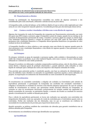 Embraer S.A.

Notas explicativas da administração às demonstrações financeiras
Em milhares de reais, exceto quando indicado de outra forma

        (l) Financiamento a clientes

Consiste na participação em financiamentos concedidos nas vendas de algumas aeronaves e são
contabilizados pelo custo amortizado, utilizando o método da taxa de juros efetiva.

A Companhia avalia, na data do balanço, se há evidência objetiva de que os ativos estão registrados por valor
acima de seu valor recuperável. Quando aplicável, é reconhecida provisão para desvalorização desses ativos.

        (m)     Contas a receber vinculadas e dívidas com e sem direito de regresso

Algumas das transações de venda da Companhia são compostas por financiamentos estruturados, por meio
dos quais uma EPE compra a aeronave, paga à Companhia o preço de compra, quando da sua entrega ou da
conclusão do financiamento estruturado da venda, e transfere a aeronave objeto da compra ao cliente final.
Uma instituição financeira financia a compra da aeronave por uma EPE, parte do risco desse crédito
permanece com a instituição financeira e a Companhia oferece garantias financeiras e/ou garantias de valor
residual em favor da instituição.

A Companhia classifica os riscos relativos a esta operação como sem direito de regresso quando parte do
risco permanece com a instituição financiadora e com direito de regresso quando o risco permanece com a
Companhia (Nota 10).

        (n) Estoques

Os estoques, incluindo as peças de reposição e aeronaves usadas, estão avaliados e demonstrados ao custo
médio das compras ou produção, ou ao valor realizável líquido, entre esses o menor. O custo é determinado
utilizando-se o método do custo médio ponderado.

Estoques de produtos em elaboração e acabados compreendem matérias-primas, mão de obra direta, outros
custos diretos e despesas gerais de produção relacionadas e, quando aplicável, estão reduzidos ao valor
líquido de realização após a dedução dos custos, dos impostos e das despesas estimadas de vendas.

Uma provisão para potenciais perdas é constituída quando, com base na estimativa da Administração, os
itens são definidos como obsoletos ou estocados em quantidades superiores àquelas a serem utilizadas em
projetos. As importações em andamento são demonstradas ao custo acumulado de cada importação.

        (o) Investimentos

Os investimentos em sociedades controladas e coligadas são avaliados na Controladora pelo método da
equivalência patrimonial. A participação da Companhia nos resultados das sociedades controladas e
coligadas é reconhecida no resultado do exercício como Receita (despesa) operacional. No caso de variação
cambial de investimentos no exterior, que apresentam moeda funcional diferente da Companhia, as
variações no valor do investimento decorrentes exclusivamente de variação cambial são registradas em
Ajustes acumulados de conversão, no patrimônio líquido, e somente são levados ao resultado do exercício
quando o investimento for vendido ou baixado para perda.

Para o cálculo da equivalência patrimonial, os lucros não realizados nas operações com controladas são
integralmente eliminados, tanto nas operações de venda da controlada para a Controladora quanto entre as
controladas. Perdas não realizadas não são eliminadas, uma vez que se constituem em evidência de
necessidade de reconhecimento de provisão para impairment desses ativos.

Quando necessário, as práticas contábeis das controladas são alteradas para garantir consistência com as
práticas adotadas pela Companhia.

Os investimentos em subsidiárias incluem ágio identificados nas aquisições.

        (p) Imobilizado



                                                     20
 