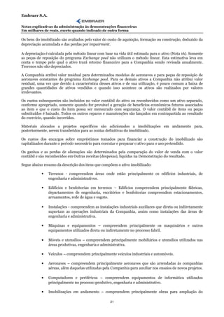Embraer S.A.

Notas explicativas da administração às demonstrações financeiras
Em milhares de reais, exceto quando indicado de outra forma

Os bens do imobilizado são avaliados pelo valor do custo de aquisição, formação ou construção, deduzido da
depreciação acumulada e das perdas por impairment.

A depreciação é calculada pelo método linear com base na vida útil estimada para o ativo (Nota 16). Somente
as peças de reposição do programa Exchange pool não utilizam o método linear. Esta estimativa leva em
conta o tempo pelo qual o ativo trará retorno financeiro para a Companhia sendo revisada anualmente.
Terrenos não são depreciados.

A Companhia atribui valor residual para determinados modelos de aeronaves e para peças de reposição de
aeronaves constantes do programa Exchange pool. Para os demais ativos a Companhia não atribui valor
residual, uma vez que devido à característica desses ativos e de sua utilização, é pouco comum a baixa de
grandes quantidades de ativos vendidos e quando isso acontece os ativos são realizados por valores
irrelevantes.

Os custos subsequentes são incluídos no valor contábil do ativo ou reconhecidos como um ativo separado,
conforme apropriado, somente quando for provável a geração de benefícios econômicos futuros associados
ao item e que o custo do item possa ser mensurado com segurança. O valor contábil de itens ou peças
substituídos é baixado. Todos os outros reparos e manutenções são lançados em contrapartida ao resultado
do exercício, quando incorridos.

Materiais alocados a projetos específicos são adicionados a imobilizações em andamento para,
posteriormente, serem transferidos para as contas definitivas do imobilizado.

Os custos dos encargos sobre empréstimos tomados para financiar a construção do imobilizado são
capitalizados durante o período necessário para executar e preparar o ativo para o uso pretendido.

Os ganhos e as perdas de alienações são determinados pela comparação do valor de venda com o valor
contábil e são reconhecidos em Outras receitas (despesas), líquidas na Demonstração do resultado.

Segue abaixo resumo da descrição dos itens que compõem o ativo imobilizado:

           •   Terrenos - compreendem áreas onde estão principalmente os edifícios industriais, de
               engenharia e administrativos.

           •   Edifícios e benfeitorias em terrenos – Edifícios compreendem principalmente fábricas,
               departamentos de engenharia, escritórios e benfeitorias compreendem estacionamentos,
               arruamentos, rede de água e esgoto.

           •   Instalações - compreendem as instalações industriais auxiliares que direta ou indiretamente
               suportam as operações industriais da Companhia, assim como instalações das áreas de
               engenharia e administrativa.

           •   Máquinas e equipamentos – compreendem principalmente os maquinários e outros
               equipamentos utilizados direta ou indiretamente no processo fabril.

           •   Móveis e utensílios – compreendem principalmente mobiliários e utensílios utilizados nas
               áreas produtivas, engenharia e administrativa.

           •   Veículos – compreendem principalmente veículos industriais e automóveis.

           •   Aeronaves – compreendem principalmente aeronaves que são arrendadas às companhias
               aéreas, além daquelas utilizadas pela Companhia para auxiliar nos ensaios de novos projetos.

           •   Computadores e periféricos – compreendem equipamentos de informática utilizados
               principalmente no processo produtivo, engenharia e administrativo.

           •   Imobilizações em andamento – compreendem principalmente obras para ampliação do

                                                    21
 