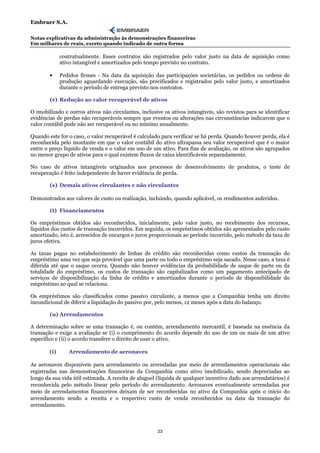 Embraer S.A.

Notas explicativas da administração às demonstrações financeiras
Em milhares de reais, exceto quando indicado de outra forma

              contratualmente. Esses contratos são registrados pelo valor justo na data de aquisição como
              ativo intangível e amortizados pelo tempo previsto no contrato.

        •     Pedidos firmes - Na data da aquisição das participações societárias, os pedidos ou ordens de
              produção aguardando execução, são precificados e registrados pelo valor justo, e amortizados
              durante o período de entrega previsto nos contratos.

        (r) Redução ao valor recuperável de ativos

O imobilizado e outros ativos não circulantes, inclusive os ativos intangíveis, são revistos para se identificar
evidências de perdas não recuperáveis sempre que eventos ou alterações nas circunstâncias indicarem que o
valor contábil pode não ser recuperável ou no mínimo anualmente.

Quando este for o caso, o valor recuperável é calculado para verificar se há perda. Quando houver perda, ela é
reconhecida pelo montante em que o valor contábil do ativo ultrapassa seu valor recuperável que é o maior
entre o preço líquido de venda e o valor em uso de um ativo. Para fins de avaliação, os ativos são agrupados
no menor grupo de ativos para o qual existem fluxos de caixa identificáveis separadamente.

No caso de ativos intangíveis originados nos processos de desenvolvimento de produtos, o teste de
recuperação é feito independente de haver evidência de perda.

        (s) Demais ativos circulantes e não circulantes

Demonstrados aos valores de custo ou realização, incluindo, quando aplicável, os rendimentos auferidos.

        (t) Financiamentos

Os empréstimos obtidos são reconhecidos, inicialmente, pelo valor justo, no recebimento dos recursos,
líquidos dos custos de transação incorridos. Em seguida, os empréstimos obtidos são apresentados pelo custo
amortizado, isto é, acrescidos de encargos e juros proporcionais ao período incorrido, pelo método da taxa de
juros efetiva.

As taxas pagas no estabelecimento de linhas de crédito são reconhecidas como custos da transação do
empréstimo uma vez que seja provável que uma parte ou todo o empréstimo seja sacado. Nesse caso, a taxa é
diferida até que o saque ocorra. Quando não houver evidências da probabilidade de saque de parte ou da
totalidade do empréstimo, os custos de transação são capitalizados como um pagamento antecipado de
serviços de disponibilização da linha de crédito e amortizados durante o período de disponibilidade do
empréstimo ao qual se relaciona.

Os empréstimos são classificados como passivo circulante, a menos que a Companhia tenha um direito
incondicional de diferir a liquidação do passivo por, pelo menos, 12 meses após a data do balanço.

        (u) Arrendamentos

A determinação sobre se uma transação é, ou contém, arrendamento mercantil, é baseada na essência da
transação e exige a avaliação se (i) o cumprimento do acordo depende do uso de um ou mais de um ativo
específico e (ii) o acordo transfere o direito de usar o ativo.

        (i)      Arrendamento de aeronaves

As aeronaves disponíveis para arrendamento ou arrendadas por meio de arrendamentos operacionais são
registradas nas demonstrações financeiras da Companhia como ativo imobilizado, sendo depreciadas ao
longo da sua vida útil estimada. A receita de aluguel (líquida de qualquer incentivo dado aos arrendatários) é
reconhecida pelo método linear pelo período do arrendamento. Aeronaves eventualmente arrendadas por
meio de arrendamentos financeiros deixam de ser reconhecidas no ativo da Companhia após o início do
arrendamento sendo a receita e o respectivo custo de venda reconhecidos na data da transação do
arrendamento.



                                                      23
 