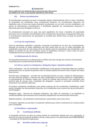 Embraer S.A.

Notas explicativas da administração às demonstrações financeiras
Em milhares de reais, exceto quando indicado de outra forma

       (ii)          Outros arrendamentos

Os arrendamentos mercantis nos quais a Companhia adquire substancialmente todos os riscos e benefícios
de propriedade são classificados como arrendamento financeiro. Os arrendamentos financeiros são
registrados como se fosse uma compra financiada reconhecendo, no seu início, um ativo imobilizado e um
passivo de financiamento (arrendamento). O imobilizado adquirido nos arrendamentos financeiros é
depreciado pelas taxas divulgadas na Nota 16.

Os arrendamentos mercantis nos quais uma parte significativa dos riscos e benefícios de propriedade
permanece com o arrendador são classificados como arrendamentos operacionais. Os pagamentos feitos para
os arrendamentos operacionais são apropriados ao resultado pelo método linear ao longo do período do
arrendamento.

       (v) Custo de empréstimos

Custo de empréstimos atribuídos à aquisição, construção ou produção de um ativo que, necessariamente,
demanda um período de tempo substancial para ficar pronto para seu uso ou venda pretendidos são
capitalizados como parte do custo destes ativos. Os demais custos de empréstimos são reconhecidos como
despesa no período em que são incorridos. Custos de empréstimos são juros e outros custos em que a
Companhia incorre em conexão com o empréstimo de recursos.

       (w) Adiantamento de clientes

Correspondem basicamente aos adiantamentos recebidos antes das entregas das aeronaves, denominados
em grande parte na moeda funcional da Embraer.

       (x) Ativos e passivos contingentes, obrigações legais e depósitos judiciais

Ativos contingentes - não são reconhecidos contabilmente, exceto quando a Companhia julgar que o ganho é
praticamente certo ou quando há garantias reais ou decisões judiciais favoráveis, sobre as quais não cabem
mais recursos.

Provisões para contingências – provisões são reconhecidas levando em conta a opinião da Administração e
dos seus assessores jurídicos, a natureza das ações, similaridade com processos anteriores, complexidade e
no posicionamento de tribunais, sempre que a perda for avaliada como provável o que ocasionaria uma
provável saída de recursos para a liquidação das obrigações e quando os montantes envolvidos forem
mensuráveis com suficiente segurança.

Os passivos contingentes classificados como perdas possíveis não são reconhecidos contabilmente, sendo
apenas divulgados nas demonstrações financeiras, já os classificados como remotos não são provisionados e
nem divulgados.

Obrigações legais - decorrem de obrigações tributárias, cujo objeto de contestação é sua legalidade ou
constitucionalidade cujos montantes são reconhecidos integralmente nas demonstrações financeiras.

Depósitos judiciais - são atualizados monetariamente e apresentados como outros ativos.

O montante registrado nas provisões é considerado suficiente para cobrir as estimativas de eventuais perdas
para a Companhia.

       (y) Benefícios a empregados

              (i)       Contribuição definida

A Companhia patrocina um plano de pensão fechado de contribuição definida para seus empregados. A
partir de 2010, para as empresas sediadas no Brasil, o plano passou a ser administrado pela EMBRAERPREV
– Sociedade de Previdência Complementar.

              (ii)      Benefício médico pós-emprego
                                                    24
 