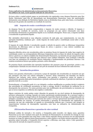 Embraer S.A.

Notas explicativas da administração às demonstrações financeiras
Em milhares de reais, exceto quando indicado de outra forma

Os juros sobre o capital próprio pagos ou provisionados são registrados como despesa financeira para fins
fiscais. Entretanto, para fins de apresentação nas demonstrações financeiras, esses são apresentados
diretamente como dedução do Patrimônio líquido como se dividendos fosse, pelo valor bruto, e os benefícios
fiscais por ele gerados são mantidos no resultado do exercício.

        (dd)    Imposto de renda e contribuição social

As despesas fiscais do exercício compreendem o imposto de renda corrente e diferido. O imposto é
reconhecido no resultado do exercício, exceto na proporção em que estiver relacionado com itens
reconhecidos diretamente no patrimônio líquido ou no resultado abrangente. Nesse caso, o imposto também
é reconhecido no patrimônio líquido.

São calculados observando-se suas alíquotas nominais de cada país, que conjuntamente, no caso das
operações brasileiras, totalizam 34% - sendo imposto de renda (25%) e contribuição social sobre o lucro
líquido (9%).

O imposto de renda diferido é reconhecido usando o método do passivo sobre as diferenças temporárias
decorrentes de diferenças entre as bases fiscais de ativos e passivos e seus valores contábeis nas
demonstrações financeiras.

Impostos diferidos ativos são reconhecidos sobre os prejuízos fiscais de imposto de renda, base negativa de
contribuição social e as correspondentes diferenças temporárias entre as bases de cálculo do imposto sobre
ativos e passivos e os valores contábeis das demonstrações financeiras, na extensão em que seja provável que
o lucro futuro tributável seja suficiente para absorver esses créditos tributários. Essa avaliação é efetuada
com base em estimativas de resultados futuros elaboradas e fundamentadas em premissas internas e em
cenários econômicos futuros que podem, portanto, sofrer alterações.

Os prejuízos fiscais acumulados das operações brasileiras não possuem prazo de prescrição, porém a sua
compensação é limitada em anos futuros em até 30% do montante do lucro tributável de cada exercício.

        (ee)    Garantias dos produtos

Gastos com garantia relacionados a aeronaves e peças de reposição são reconhecidos no momento em que
são entregues com base nos valores estimados a incorrer. Essas estimativas são baseadas em fatores
históricos que incluem, entre outros, reclamações com garantia e respectivos custos de reparos e
substituições, garantia dada pelos fornecedores e período contratual de cobertura. O período de cobertura da
garantia varia de 3 a 5 anos.

Eventualmente, a Companhia pode vir a ser obrigada a realizar modificações no produto devido à exigência
das autoridades de certificação aeronáutica ou após a entrega, devido à introdução de melhorias ou ao
desempenho das aeronaves. Os custos previstos para tais modificações são provisionados no momento em
que os novos requisitos ou melhorias são exigidos e conhecidos.

Alguns contratos de venda podem conter cláusulas de garantia de um nível mínimo de desempenho da
aeronave subsequente à entrega, baseado em metas operacionais predeterminadas. Se a aeronave sujeita a
esse tipo de garantia não atingir índices de desempenho requeridos depois da entrega, a Companhia pode ser
obrigada a reembolsar seus clientes pelo aumento dos custos e serviços operacionais incorridos com base em
fórmulas definidas em contrato. As perdas relacionadas a garantias de desempenho são registradas no
momento em que são conhecidas ou quando as circunstâncias indicam que a aeronave não atingirá os
requerimentos mínimos de desempenho esperados, com base na estimativa da Administração da
Companhia.

        (ff) Garantias financeiras e garantias de valor residual

Mediante análise do mercado e do cenário, a Companhia pode conceder, em alguns casos, garantias
financeiras ou de valor residual como parte da estrutura de financiamento no momento da entrega de suas
aeronaves. O valor garantido tem como base o valor futuro esperado dessas aeronaves em um determinado
momento ao longo da vigência desses financiamentos e estão sujeitos a um limite máximo garantido. Caso as
garantias sejam acionadas a Companhia deverá suportar a diferença, caso haja, entre o valor garantido e
valor justo de mercado da respectiva aeronave.

                                                     26
 