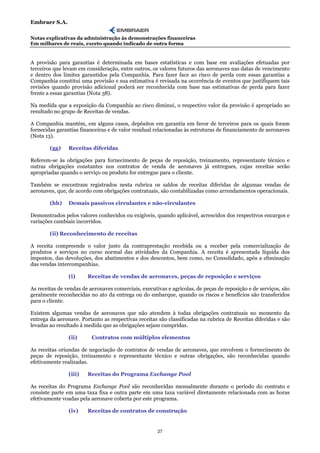 Embraer S.A.

Notas explicativas da administração às demonstrações financeiras
Em milhares de reais, exceto quando indicado de outra forma


A provisão para garantias é determinada em bases estatísticas e com base em avaliações efetuadas por
terceiros que levam em consideração, entre outros, os valores futuros das aeronaves nas datas de vencimento
e dentro dos limites garantidos pela Companhia. Para fazer face ao risco de perda com essas garantias a
Companhia constitui uma provisão e sua estimativa é revisada na ocorrência de eventos que justifiquem tais
revisões quando provisão adicional poderá ser reconhecida com base nas estimativas de perda para fazer
frente a essas garantias (Nota 38).

Na medida que a exposição da Companhia ao risco diminui, o respectivo valor da provisão é apropriado ao
resultado no grupo de Receitas de vendas.

A Companhia mantém, em alguns casos, depósitos em garantia em favor de terceiros para os quais foram
fornecidas garantias financeiras e de valor residual relacionadas às estruturas de financiamento de aeronaves
(Nota 13).

        (gg)    Receitas diferidas

Referem-se às obrigações para fornecimento de peças de reposição, treinamento, representante técnico e
outras obrigações constantes nos contratos de venda de aeronaves já entregues, cujas receitas serão
apropriadas quando o serviço ou produto for entregue para o cliente.

Também se encontram registrados nesta rubrica os saldos de receitas diferidas de algumas vendas de
aeronaves, que, de acordo com obrigações contratuais, são contabilizadas como arrendamentos operacionais.

        (hh)    Demais passivos circulantes e não-circulantes

Demonstrados pelos valores conhecidos ou exigíveis, quando aplicável, acrescidos dos respectivos encargos e
variações cambiais incorridos.

        (ii) Reconhecimento de receitas

A receita compreende o valor justo da contraprestação recebida ou a receber pela comercialização de
produtos e serviços no curso normal das atividades da Companhia. A receita é apresentada líquida dos
impostos, das devoluções, dos abatimentos e dos descontos, bem como, no Consolidado, após a eliminação
das vendas intercompanhias.

                (i)     Receitas de vendas de aeronaves, peças de reposição e serviços

As receitas de vendas de aeronaves comerciais, executivas e agrícolas, de peças de reposição e de serviços, são
geralmente reconhecidas no ato da entrega ou do embarque, quando os riscos e benefícios são transferidos
para o cliente.

Existem algumas vendas de aeronaves que não atendem à todas obrigações contratuais no momento da
entrega da aeronave. Portanto as respectivas receitas são classificadas na rubrica de Receitas diferidas e são
levadas ao resultado à medida que as obrigações sejam cumpridas.

                (ii)      Contratos com múltiplos elementos

As receitas oriundas de negociação de contratos de vendas de aeronaves, que envolvem o fornecimento de
peças de reposição, treinamento e representante técnico e outras obrigações, são reconhecidas quando
efetivamente realizadas.

                (iii)   Receitas do Programa Exchange Pool

As receitas do Programa Exchange Pool são reconhecidas mensalmente durante o período do contrato e
consiste parte em uma taxa fixa e outra parte em uma taxa variável diretamente relacionada com as horas
efetivamente voadas pela aeronave coberta por este programa.

                (iv)    Receitas de contratos de construção


                                                      27
 