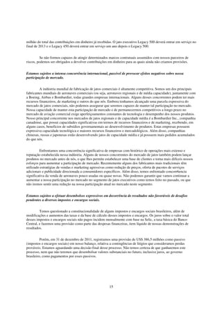 milhão do total das contribuições em dinheiro já recebidas. O jato executivo Legacy 500 deverá entrar em serviço no
final de 2013 e o Legacy 450 deverá entrar em serviço um ano depois o Legacy 500.


          Se não formos capazes de atingir determinados marcos contratuais assumidos com nossos parceiros de
riscos, podemos ser obrigados a devolver contribuições em dinheiro para as quais ainda não criamos provisões.


Estamos sujeitos a intensa concorrência internacional, passível de provocar efeitos negativos sobre nossa
participação de mercado.


         A indústria mundial de fabricação de jatos comerciais é altamente competitiva. Somos um dos principais
fabricantes mundiais de aeronaves comerciais (ou seja, aeronaves regionais e de média capacidade), juntamente com
a Boeing, Airbus e Bombardier, todas grandes empresas internacionais. Alguns desses concorrentes podem ter mais
recursos financeiros, de marketing e outros do que nós. Embora tenhamos alcançado uma parcela expressiva do
mercado de jatos comerciais, não podemos assegurar que seremos capazes de manter tal participação no mercado.
Nossa capacidade de manter esta participação de mercado e de permanecermos competitivos a longo prazo no
mercado de aviação comercial exige aperfeiçoamentos constantes de tecnologia e desempenho dos nossos produtos.
Nosso principal concorrente nos mercados de jatos regionais e de capacidade média é a Bombardier Inc., companhia
canadense, que possui capacidades significativas em termos de recursos financeiros e de marketing, recebendo, em
alguns casos, benefícios de subsídios governamentais ao desenvolvimento de produtos. Estas empresas possuem
expressiva capacidade tecnológica e maiores recursos financeiros e mercadológicos. Além disso, companhias
chinesas, russas e japonesas estão desenvolvendo jatos de capacidade média e já possuem mais pedidos acumulados
do que nós.


          Enfrentamos uma concorrência significativa de empresas com histórico de operações mais extenso e
reputação estabelecida nessa indústria. Alguns de nossos concorrentes do mercado de jatos também podem lançar
produtos no mercado antes de nós, o que lhes permite estabelecer uma base de clientes e torna mais difíceis nossos
esforços para aumentar a participação de mercado. Recentemente alguns dos fabricantes mais tradicionais têm
utilizado estratégias de vendas e marketing agressivas como redução de preços, oferta de pacotes de serviços
adicionais e publicidade direcionada a consumidores específicos. Além disso, temos enfrentado concorr6encia
significativa da venda de aeronaves pouco usadas ou quase novas. Não podemos garantir que vamos continuar a
aumentar a nossa participação no mercado no segmento de jatos executivos como temos feito no passado, ou que
não iremos sentir uma redução na nossa participação atual no mercado neste segmento.


Estamos sujeitos a efetuar desembolsos expressivos em decorrência de resultados não favoráveis de desafios
pendentes a diversos impostos e encargos sociais.


         Temos questionado a constitucionalidade de alguns impostos e encargos sociais brasileiros, além de
modificações e aumentos das taxas e da base de cálculo desses impostos e encargos. Os juros sobre o valor total
desses impostos e encargos sociais não pagos incidem mensalmente com base na Selic, a taxa básica do Banco
Central, e fazemos uma provisão como parte das despesas financeiras, item líquido de nossas demonstrações de
resultados.


          Porém, em 31 de dezembro de 2011, registramos uma provisão de US$ 386,5 milhões como passivo
(impostos e encargos sociais) em nosso balanço, relativa a contingências de litígios que consideramos perdas
prováveis. Estamos aguardando uma decisão final desse processo. Não temos certeza de que ganharemos este
processo, nem que não teremos que desembolsar valores substanciais no futuro, inclusive juros, ao governo
brasileiro, como pagamentos por esses passivos.




                                                        15
 