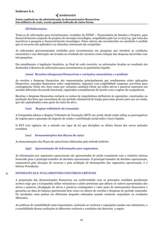 Embraer S.A.

     Notas explicativas da administração às demonstrações financeiras
     Em milhares de reais, exceto quando indicado de outra forma

             (ll) Subvenções

     Trata-se de subvenções para investimentos, recebidas da FINEP – Financiadora de Estudos e Projetos, para
     desenvolvimento conjunto de projetos de inovação tecnológica, respaldados pela Lei 10.973/04, que trata dos
     incentivos à pesquisa e desenvolvimento tecnológico. Estes valores são reconhecidos no resultado à medida
     que os recursos são aplicados e as cláusulas contratuais são cumpridas.

     As subvenções governamentais recebidas para investimentos em pesquisas que atendem as condições
     necessárias à sua efetivação são levadas ao resultado do exercício como redução das despesas incorridas com
     tais pesquisas.

     Em atendimento à legislação brasileira, ao final de cada exercício, as subvenções levadas ao resultado são
     destinadas à Reserva de subvenções para investimentos no patrimônio líquido.

             (mm) Receitas (despesas) financeiras e variações monetárias e cambiais

     As receitas e despesas financeiras são representadas principalmente por rendimentos sobre aplicações
     financeiras, encargos financeiros sobre empréstimos, impostos com exigibilidade suspensa, provisões para
     contingências (Nota 26), bem como por variações cambiais (Nota 35) sobre ativos e passivos expressos em
     moedas diferentes da moeda funcional, registrados contabilmente de acordo com o regime de competência.

     Receitas e despesas financeiras excluem os custos de empréstimos atribuíveis às aquisições, construções ou
     produção dos bens que necessitam de um período substancial de tempo para estar pronto para uso ou venda,
     que são capitalizados como parte do custo do ativo.

             (nn)    Regime tributário de transição

     A Companhia adotou o Regime Tributário de Transição (RTT) em 2008, desde então utiliza as prerrogativas
     do regime para a apuração do imposto de renda e contribuição social sobre o lucro líquido.

     O RTT terá vigência até a entrada em vigor de lei que discipline os efeitos fiscais dos novos métodos
     contábeis.

             (oo)    Demonstrações dos fluxos de caixa

     As demonstrações dos fluxos de caixa foram elaboradas pelo método indireto.

             (pp)    Apresentação de informações por segmentos

     As informações por segmentos operacionais são apresentadas de modo consistente com o relatório interno
     fornecido para o principal tomador de decisões operacionais. O principal tomador de decisões operacionais,
     responsável pela alocação de recursos e pela avaliação de desempenho dos segmentos operacionais, é o
     Diretor-Presidente.

3.   ESTIMATIVAS E JULGAMENTOS CONTÁBEIS CRÍTICOS

     A preparação das demonstrações financeiras em conformidade com os princípios contábeis geralmente
     aceitos exige que a Companhia utilize estimativas e adote premissas que afetam os valores apresentados dos
     ativos e passivos, divulgação de ativos e passivos contingentes e valor justo de instrumentos financeiros e
     garantias na data do balanço patrimonial bem como os valores de receitas e despesas do período reportado.
     Os resultados reais podem ser diferentes daqueles estimados usando variáveis, suposições ou condições
     diferentes.

     As políticas de contabilidade mais importantes, incluindo as variáveis e suposições usadas nas estimativas, e
     a sensibilidade dessas avaliações às diferentes variáveis e condições são descritas a seguir:



                                                          29
 