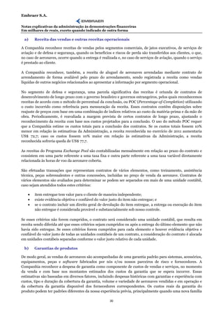 Embraer S.A.

Notas explicativas da administração às demonstrações financeiras
Em milhares de reais, exceto quando indicado de outra forma

 a)     Receita das vendas e outras receitas operacionais

A Companhia reconhece receitas de vendas pelos segmentos comerciais, de jatos executivos, de serviços de
aviação e de defesa e segurança, quando os benefícios e riscos de perda são transferidos aos clientes, o que,
no caso de aeronaves, ocorre quando a entrega é realizada e, no caso de serviços de aviação, quando o serviço
é prestado ao cliente.

A Companhia reconhece, também, a receita de aluguel de aeronaves arrendadas mediante contrato de
arrendamento de forma avaliável pelo prazo do arrendamento, sendo registrada a receita como vendas
líquidas de outros negócios relacionados ao apresentar a informação por segmento operacional.

No segmento de defesa e segurança, uma parcela significativa das receitas é oriunda de contratos de
desenvolvimento de longo prazo com o governo brasileiro e governos estrangeiros, pelos quais reconhecemos
receitas de acordo com o método de percentual da conclusão, ou POC (Percentage-of-Completion) utilizando
o custo incorrido como referência para mensuração da receita. Esses contratos contêm disposições sobre
reajuste de preços com base em uma combinação de índices relativos ao custo da matéria-prima e da mão de
obra. Periodicamente, é reavaliada a margem prevista de certos contratos de longo prazo, ajustando o
reconhecimento da receita com base nos custos projetados para a conclusão. O uso do método POC requer
que a Companhia estime os custos totais para a conclusão dos contratos. Se os custos totais fossem 10%
menor em relação às estimativas da Administração, a receita reconhecida no exercício de 2011 aumentaria
US$ 72,7; caso os custos fossem 10% maior em relação às estimativas da Administração, a receita
reconhecida sofreria queda de US$ 77,7.

As receitas do Programa Exchange Pool são contabilizadas mensalmente em relação ao prazo do contrato e
consistem em uma parte referente a uma taxa fixa e outra parte referente a uma taxa variável diretamente
relacionada às horas de voo da aeronave coberta.

São efetuadas transações que representam contratos de vários elementos, como treinamento, assistência
técnica, peças sobressalentes e outras concessões, incluídas no preço de venda da aeronave. Contratos de
vários elementos são avaliados para determinar se podem ser separados em mais de uma unidade contábil,
caso sejam atendidos todos estes critérios:

    •   item entregue tem valor para o cliente de maneira independente;
    •   existe evidência objetiva e confiável do valor justo do item não entregue; e
    •   se o contrato incluir um direito geral de devolução do item entregue, a entrega ou execução do item
        não entregue é considerada provável e substancialmente sob nosso controle.

Se esses critérios não forem cumpridos, o contrato será considerado uma unidade contábil, que resulta em
receita sendo diferida até que esses critérios sejam cumpridos ou após a entrega do último elemento que não
havia sido entregue. Se esses critérios forem cumpridos para cada elemento e houver evidência objetiva e
confiável do valor justo de todas as unidades contábeis de um contrato, a consideração do contrato é alocada
em unidades contábeis separadas conforme o valor justo relativo de cada unidade.

 b)     Garantias de produtos

De modo geral, as vendas de aeronaves são acompanhadas de uma garantia padrão para sistemas, acessórios,
equipamentos, peças e software fabricados por nós e/ou nossos parceiros de risco e fornecedores. A
Companhia reconhece a despesa de garantia como componente de custos de vendas e serviços, no momento
da venda e com base nos montantes estimados dos custos da garantia que se espera incorrer. Essas
estimativas são baseadas em diversos fatores, incluindo despesas históricas com garantias e experiência com
custos, tipo e duração da cobertura da garantia, volume e variedade de aeronaves vendidas e em operação e
da cobertura da garantia disponível dos fornecedores correspondentes. Os custos reais da garantia do
produto podem ter padrões diferentes da nossa experiência prévia, principalmente quando uma nova família

                                                     30
 