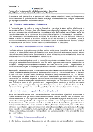 Embraer S.A.

Notas explicativas da administração às demonstrações financeiras
Em milhares de reais, exceto quando indicado de outra forma

de aeronaves inicia seus serviços de receita, o que pode exigir que aumentemos a provisão de garantia do
produto. O período de garantia varia de três anos para peças sobressalentes a cinco anos para componentes
que sejam parte da aeronave no momento da venda.

 c)     Garantias financeiras e de valor residual

A Companhia pode vir a oferecer garantias financeiras e garantias de valor residual relacionadas às
aeronaves vendidas. A Embraer revisa o valor desses compromissos relativos ao valor justo futuro previsto da
aeronave e, no caso de garantias financeiras, a situação de crédito do financiado. As provisões e perdas são
contabilizadas quando e se os pagamentos se tornam prováveis e podem ser estimados com razoabilidade. O
valor justo futuro é estimado utilizando avaliações das aeronaves por terceiros, incluindo informações
obtidas da venda ou leasing de aeronaves similares no mercado secundário. A situação de crédito de
financiados que recebem garantias de crédito é avaliada pela análise de diversos fatores, incluindo avaliação
de crédito realizada por terceiros e custos estimados do financiamento do beneficiário.

 d)     Participação na estrutura de vendas de aeronaves

Nos financiamentos estruturados, uma entidade compra aeronaves da Companhia, paga o preço total na
entrega ou na conclusão da estrutura de financiamento e faz um contrato de leasing da aeronave em questão
com o cliente final. Uma instituição financeira externa facilita o financiamento da compra de uma aeronave e
uma parte do risco do crédito permanece com essa instituição.

Embora não tenha participação acionária, a Companhia controla as operações de algumas EPEs ou tem uma
participação majoritária, absorvendo a maior parte das perdas esperadas destas entidades, se ocorrerem, ou
recebendo a maior parte do retorno residual esperado, se ocorrer, ou ambos. Quando a Companhia deixa de
ter o controle das operações, os ativos e passivos relativos à aeronave são desconsolidados do nosso balanço.

A Companhia determina que detém o controle das operações das EPEs ou participa de forma majoritária dos
riscos e recompensas, principalmente com base na avaliação qualitativa. Isso inclui uma análise da estrutura
de capital das EPEs, relações e termos contratuais, natureza das finalidades e operações das EPEs, natureza
das participações nas EPEs emitidas e a participação da Companhia na entidade que cria ou absorve
variabilidade. São avaliados o projeto das EPEs e os riscos associados aos quais a entidade e os detentores de
participação variável estão expostos na avaliação da consolidação. Em casos limitados, quando pode não
estar claro sob o ponto de vista qualitativo se a Companhia possui o controle, é utilizado uma análise
quantitativa para calcular a probabilidade ponderada das perdas esperadas e a probabilidade ponderada dos
retornos residuais esperados usando a modelagem de fluxo de caixa e de medição estatística de riscos.

 e)     Redução ao valor recuperável dos ativos (Impairment)

Ativos não circulantes detidos para o uso estão sujeitos a uma avaliação de impairment, se os fatos e as
circunstâncias indicarem que o valor contábil não é recuperável com base no maior entre os fluxos de caixa
futuros descontados ou valor líquido de venda do ativo. Os ativos são agrupados de acordo com as várias
famílias de aeronaves produzidas pela Companhia. São utilizados vários pressupostos ao determinar o fluxo
de caixa descontado a valor presente, incluindo as previsões de fluxos de caixa futuros, que se baseiam na
melhor estimativa de vendas e custos operacionais futuros, de acordo, principalmente, com pedidos firmes
existentes, pedidos futuros esperados, contratos com fornecedores e condições gerais do mercado. Mudanças
nessas previsões podem alterar, de forma significativa, o valor de uma perda por impairment, se houver. Os
valores escriturais líquidos dos ativos correspondentes são ajustados, quando o valor recuperável é menor
que o valor contábil.

 f)     Valor justo de instrumentos financeiros

O valor justo de instrumentos financeiros que não são cotados em um mercado ativo é determinado


                                                     31
 