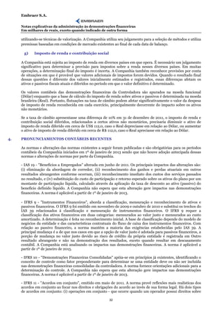 Embraer S.A.

     Notas explicativas da administração às demonstrações financeiras
     Em milhares de reais, exceto quando indicado de outra forma

     utilizando-se técnicas de valorização. A Companhia utiliza seu julgamento para a seleção de métodos e utiliza
     premissas baseadas em condições de mercado existentes ao final de cada data de balanço.

      g)     Imposto de renda e contribuição social

     A Companhia está sujeita ao imposto de renda em diversos países em que opera. É necessário um julgamento
     significativo para determinar a provisão para impostos sobre a renda nesses diversos países. Em muitas
     operações, a determinação final do imposto é incerta. A Companhia também reconhece provisões por conta
     de situações em que é provável que valores adicionais de impostos forem devidos. Quando o resultado final
     dessas questões é diferente dos valores inicialmente estimados e registrados, essas diferenças afetam os
     ativos e passivos fiscais atuais e diferidos no período em que o valor definitivo é determinado.

     Os valores contábeis das demonstrações financeiras da Controladora são apurados na moeda funcional
     (Dólar) enquanto que a base de cálculo do imposto de renda sobre ativos e passivos é determinada na moeda
     brasileira (Real). Portanto, flutuações na taxa de câmbio podem afetar significativamente o valor da despesa
     de imposto de renda reconhecida em cada exercício, principalmente decorrente do impacto sobre os ativos
     não monetários.

     Se a taxa de câmbio apresentasse uma diferença de 10% em 31 de dezembro de 2011, o imposto de renda e
     contribuição social diferidos, relacionados a certos ativos não monetários, precisaria diminuir o ativo de
     imposto de renda diferido em cerca de US$ 112,0, caso o Real depreciasse em relação ao Dólar, ou aumentar
     o ativo de imposto de renda diferido em cerca de R$ 112,0, caso o Real apreciasse em relação ao Dólar.

4.   PRONUNCIAMENTOS CONTÁBEIS RECENTES

     As normas e alterações das normas existentes a seguir foram publicadas e são obrigatórias para os períodos
     contábeis da Companhia iniciados em 1º de janeiro de 2013 sendo que não houve adoção antecipada dessas
     normas e alterações de normas por parte da Companhia.

     - IAS 19 - "Benefícios a Empregados" alterada em junho de 2011. Os principais impactos das alterações são:
     (i) eliminação da abordagem de corredor, (ii) reconhecimento dos ganhos e perdas atuariais em outros
     resultados abrangentes conforme ocorram, (iii) reconhecimento imediato dos custos dos serviços passados
     no resultado, e (iv) substituição do custo de participação e retorno esperado sobre os ativos do plano por um
     montante de participação líquida, calculado através da aplicação da taxa de desconto ao ativo (passivo) do
     benefício definido líquido. A Companhia não espera que esta alteração gere impactos nas demonstrações
     financeiras. A norma é aplicável a partir de 1º de janeiro de 2013.

     - IFRS 9 - "Instrumentos Financeiros", aborda a classificação, mensuração e reconhecimento de ativos e
     passivos financeiros. O IFRS 9 foi emitido em novembro de 2009 e outubro de 2010 e substitui os trechos do
     IAS 39 relacionados à classificação e mensuração de instrumentos financeiros. O IFRS 9 requer a
     classificação dos ativos financeiros em duas categorias: mensurados ao valor justo e mensurados ao custo
     amortizado. A determinação é feita no reconhecimento inicial. A base de classificação depende do modelo de
     negócios da entidade e das características contratuais do fluxo de caixa dos instrumentos financeiros. Com
     relação ao passivo financeiro, a norma mantém a maioria das exigências estabelecidas pelo IAS 39. A
     principal mudança é a de que nos casos em que a opção de valor justo é adotada para passivos financeiros, a
     porção de mudança no valor justo devido ao risco de crédito da própria entidade é registrada em Outro
     resultado abrangente e não na demonstração dos resultados, exceto quando resultar em descasamento
     contábil. A Companhia está analisando os impactos nas demonstrações financeiras. A norma é aplicável a
     partir de 1º de janeiro de 2015.

     - IFRS 10 - "Demonstrações Financeiras Consolidadas" apóia-se em princípios já existentes, identificando o
     conceito de controle como fator preponderante para determinar se uma entidade deve ou não ser incluída
     nas demonstrações financeiras consolidadas da controladora. A norma fornece orientações adicionais para a
     determinação do controle. A Companhia não espera que esta alteração gere impactos nas demonstrações
     financeiras. A norma é aplicável a partir de 1º de janeiro de 2013.

     - IFRS 11 - "Acordos em conjunto", emitido em maio de 2011. A norma provê reflexões mais realísticas dos
     acordos em conjunto ao focar nos direitos e obrigações do acordo ao invés de sua forma legal. Há dois tipos
     de acordos em conjunto: (i) operações em conjunto - que ocorre quando um operador possui direitos sobre

                                                          32
 