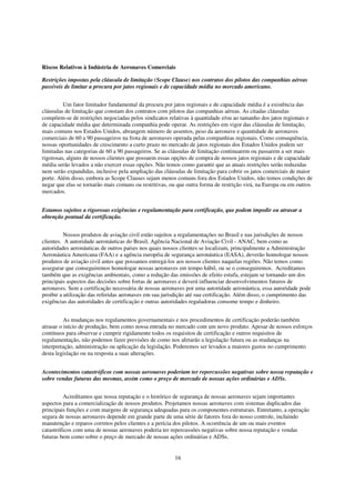 Riscos Relativos à Indústria de Aeronaves Comerciais

Restrições impostas pela cláusula de limitação (Scope Clause) nos contratos dos pilotos das companhias aéreas
passíveis de limitar a procura por jatos regionais e de capacidade média no mercado americano.


         Um fator limitador fundamental da procura por jatos regionais e de capacidade média é a existência das
cláusulas de limitação que constam dos contratos com pilotos das companhias aéreas. As citadas cláusulas
compõem-se de restrições negociadas pelos sindicatos relativas à quantidade e/ou ao tamanho dos jatos regionais e
de capacidade média que determinada companhia pode operar. As restrições em vigor das cláusulas de limitação,
mais comuns nos Estados Unidos, abrangem número de assentos, peso da aeronave e quantidade de aeronaves
comerciais de 60 a 90 passageiros na frota de aeronaves operada pelas companhias regionais. Como consequência,
nossas oportunidades de crescimento a curto prazo no mercado de jatos regionais dos Estados Unidos podem ser
limitadas nas categorias de 60 a 90 passageiros. Se as cláusulas de limitação continuarem ou passarem a ser mais
rigorosas, alguns de nossos clientes que possuem essas opções de compra de nossos jatos regionais e de capacidade
média serão levados a não exercer essas opções. Não temos como garantir que as atuais restrições serão reduzidas
nem serão expandidas, inclusive pela ampliação das cláusulas de limitação para cobrir os jatos comerciais de maior
porte. Além disso, embora as Scope Clauses sejam menos comuns fora dos Estados Unidos, não temos condições de
negar que elas se tornarão mais comuns ou restritivas, ou que outra forma de restrição virá, na Europa ou em outros
mercados.


Estamos sujeitos a rigorosas exigências e regulamentação para certificação, que podem impedir ou atrasar a
obtenção pontual da certificação.


          Nossos produtos de aviação civil estão sujeitos a regulamentações no Brasil e nas jurisdições de nossos
clientes. A autoridade aeronáuticas do Brasil, Agência Nacional de Aviação Civil - ANAC, bem como as
autoridades aeronáuticas de outros países nos quais nossos clientes se localizam, principalmente a Administração
Aeronáutica Americana (FAA) e a agência européia de segurança aeronáutica (EASA), deverão homologar nossos
produtos de aviação civil antes que possamos entregá-los aos nossos clientes naquelas regiões. Não temos como
assegurar que conseguiremos homologar nossas aeronaves em tempo hábil, ou se o conseguiremos. Acreditamos
também que as exigências ambientais, como a redução das emissões de efeito estufa, estejam se tornando um dos
principais aspectos das decisões sobre fortas de aeronaves e deverá influenciar desenvolvimentos futuros de
aeronaves. Sem a certificação necessária de nossas aeronaves por uma autoridade aeronáutica, essa autoridade pode
proibir a utilização das referidas aeronaves em sua jurisdição até sua certificação. Além disso, o cumprimento das
exigências das autoridades de certificação e outras autoridades reguladoras consome tempo e dinheiro.


          As mudanças nos regulamentos governamentais e nos procedimentos de certificação poderão também
atrasar o início de produção, bem como nossa entrada no mercado com um novo produto. Apesar de nossos esforços
contínuos para observar e cumprir rigidamente todos os requisitos de certificação e outros requisitos de
regulamentação, não podemos fazer previsões de como nos afetarão a legislação futura ou as mudanças na
interpretação, administração ou aplicação da legislação. Poderemos ser levados a maiores gastos no cumprimento
desta legislação ou na resposta a suas alterações.


Acontecimentos catastróficos com nossas aeronaves poderiam ter repercussões negativas sobre nossa reputação e
sobre vendas futuras das mesmas, assim como o preço de mercado de nossas ações ordinárias e ADSs.


          Acreditamos que nossa reputação e o histórico de segurança de nossas aeronaves sejam importantes
aspectos para a comercialização de nossos produtos. Projetamos nossas aeronaves com sistemas duplicados das
principais funções e com margens de segurança adequadas para os componentes estruturais. Entretanto, a operação
segura de nossas aeronaves depende em grande parte de uma série de fatores fora do nosso controle, incluindo
manutenção e reparos corretos pelos clientes e a perícia dos pilotos. A ocorrência de um ou mais eventos
catastróficos com uma de nossas aeronaves poderia ter repercussões negativas sobre nossa reputação e vendas
futuras bem como sobre o preço de mercado de nossas ações ordinárias e ADSs.


                                                        16
 