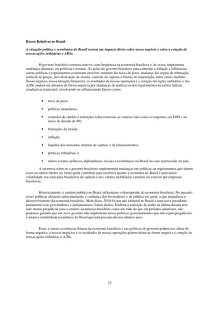 Riscos Relativos ao Brasil

A situação política e econômica do Brasil surtem um impacto direto sobre nosso negócio e sobre a cotação de
nossas ações ordinárias e ADSs.


         O governo brasileiro costuma intervir com frequência na economia brasileira e, às vezes, implementa
mudanças drásticas em políticas e normas. As ações do governo brasileiro para controlar a inflação e influenciar
outras políticas e regulamentos costumam envolver aumento das taxas de juros, mudança das regras de tributação,
controle de preços, desvalorização da moeda, controle de capitais e limites de importação, entre outras medidas.
Nosso negócio, nossa situação financeira, os resultados de nossas operações e a cotação das ações ordinárias e das
ADSs podem ser afetados de forma negativa por mudanças de política ou dos regulamentos na esfera federal,
estadual ou municipal, envolvendo ou influenciando fatores como:


          •    taxas de juros;

          •    políticas monetárias;

          •    controles de câmbio e restrições sobre remessas ao exterior (tais como os impostos em 1989 e no
               início da década de 90);

          •    flutuações da moeda;

          •    inflação;

          •    liquidez dos mercados internos de capitais e de financiamentos;

          •    políticas tributárias; e

          •    outros eventos políticos, diplomáticos, sociais e econômicos no Brasil ou com repercussão no país.

          A incerteza sobre se o governo brasileiro implementará mudanças em políticas ou regulamentos que afetem
esses ou outros fatores no futuro pode contribuir para incerteza quanto à economia no Brasil e para maior
volatilidade nos mercados brasileiros de capitais e nos valores mobiliários emitidos no exterior por empresas
brasileiras.


          Historicamente, o cenário político no Brasil influenciou o desempenho da economia brasileira. No passado,
crises políticas afetaram particularmente a confiança dos investidores e do público em geral, o que prejudicou o
desenvolvimento da economia brasileira. Além disso, 2010 foi um ano eleitoral no Brasil e uma nova presidente,
juntamente com governadores e parlamentares, foram eleitos. Embora a transição de poder na última década tem
sido menos prejudicial para o cenário econômico brasileiro como um todo do que em períodos anteriores, não
podemos garantir que um novo governo não implemente novas políticas governamentais que não sejam prejudiciais
à relativa estabilidade econômica do Brasil que tem prevalecido nos últimos anos.


         Essas e outras ocorrências futuras na economia brasileira e nas políticas do governo podem nos afetar de
forma negativa, e nossos negócios e os resultados de nossas operações podem afetar de forma negativa a cotação de
nossas ações ordinárias e ADSs.




                                                         17
 
