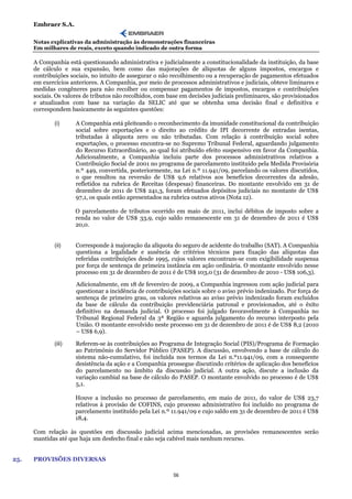 Embraer S.A.

      Notas explicativas da administração às demonstrações financeiras
      Em milhares de reais, exceto quando indicado de outra forma

      A Companhia está questionando administrativa e judicialmente a constitucionalidade da instituição, da base
      de cálculo e sua expansão, bem como das majorações de alíquotas de alguns impostos, encargos e
      contribuições sociais, no intuito de assegurar o não recolhimento ou a recuperação de pagamentos efetuados
      em exercícios anteriores. A Companhia, por meio de processos administrativos e judiciais, obteve liminares e
      medidas congêneres para não recolher ou compensar pagamentos de impostos, encargos e contribuições
      sociais. Os valores de tributos não recolhidos, com base em decisões judiciais preliminares, são provisionados
      e atualizados com base na variação da SELIC até que se obtenha uma decisão final e definitiva e
      correspondem basicamente às seguintes questões:

              (i)     A Companhia está pleiteando o reconhecimento da imunidade constitucional da contribuição
                      social sobre exportações e o direito ao crédito de IPI decorrente de entradas isentas,
                      tributadas à alíquota zero ou não tributadas. Com relação à contribuição social sobre
                      exportações, o processo encontra-se no Supremo Tribunal Federal, aguardando julgamento
                      do Recurso Extraordinário, ao qual foi atribuído efeito suspensivo em favor da Companhia.
                      Adicionalmente, a Companhia incluiu parte dos processos administrativos relativos a
                      Contribuição Social de 2001 no programa de parcelamento instituído pela Medida Provisória
                      n.º 449, convertida, posteriormente, na Lei n.º 11.941/09, parcelando os valores discutidos,
                      o que resultou na reversão de US$ 9,6 relativos aos benefícios decorrentes da adesão,
                      refletidos na rubrica de Receitas (despesas) financeiras. Do montante envolvido em 31 de
                      dezembro de 2011 de US$ 241,3, foram efetuados depósitos judiciais no montante de US$
                      97,1, os quais estão apresentados na rubrica outros ativos (Nota 12).

                      O parcelamento de tributos ocorrido em maio de 2011, inclui débitos de imposto sobre a
                      renda no valor de US$ 33,9, cujo saldo remanescente em 31 de dezembro de 2011 é US$
                      20,0.


              (ii)    Corresponde à majoração da alíquota do seguro de acidente do trabalho (SAT). A Companhia
                      questiona a legalidade e ausência de critérios técnicos para fixação das alíquotas das
                      referidas contribuições desde 1995, cujos valores encontram-se com exigibilidade suspensa
                      por força de sentença de primeira instância em ação ordinária. O montante envolvido nesse
                      processo em 31 de dezembro de 2011 é de US$ 103,0 (31 de dezembro de 2010 - US$ 106,3).

                      Adicionalmente, em 18 de fevereiro de 2009, a Companhia ingressou com ação judicial para
                      questionar a incidência de contribuições sociais sobre o aviso prévio indenizado. Por força de
                      sentença de primeiro grau, os valores relativos ao aviso prévio indenizado foram excluídos
                      da base de cálculo da contribuição previdenciária patronal e provisionados, até o êxito
                      definitivo na demanda judicial. O processo foi julgado favoravelmente à Companhia no
                      Tribunal Regional Federal da 3ª Região e aguarda julgamento do recurso interposto pela
                      União. O montante envolvido neste processo em 31 de dezembro de 2011 é de US$ 8,2 (2010
                      – US$ 6,9).

              (iii)   Referem-se às contribuições ao Programa de Integração Social (PIS)/Programa de Formação
                      ao Patrimônio do Servidor Público (PASEP). A discussão, envolvendo a base de cálculo do
                      sistema não-cumulativo, foi incluída nos termos da Lei n.º11.941/09, com a consequente
                      desistência da ação e a Companhia prossegue discutindo critérios de aplicação dos benefícios
                      do parcelamento no âmbito da discussão judicial. A outra ação, discute a inclusão da
                      variação cambial na base de cálculo do PASEP. O montante envolvido no processo é de US$
                      5,1.

                      Houve a inclusão no processo de parcelamento, em maio de 2011, do valor de US$ 23,7
                      relativos à provisão de COFINS, cujo processo administrativo foi incluído no programa de
                      parcelamento instituído pela Lei n.º 11.941/09 e cujo saldo em 31 de dezembro de 2011 é US$
                      18,4.

      Com relação às questões em discussão judicial acima mencionadas, as provisões remanescentes serão
      mantidas até que haja um desfecho final e não seja cabível mais nenhum recurso.


25.   PROVISÕES DIVERSAS

                                                           56
 