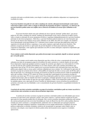restrições relevantes ao referido titular, com relação à venda das ações ordinárias subjacentes ou à repatriação dos
resultados da venda.


O governo brasileiro tem poder de veto sobre a mudança de controle, alteração da denominação social, marca
comercial ou objeto social e sobre a criação ou alteração de programas de defesa e segurança, e os interesses do
governo brasileiro podem entrar em conflito com os interesses do titulares de nossas ações ordinárias ou de
ADSs.


         O governo brasileiro detém uma ação ordinária de classe especial, chamada "golden share", que possui
poder de veto sobre a mudança de controle, mudança de denominação social, marca comercial ou objeto social e
sobre a criação ou alteração de nossos programas de defesa e segurança (independentemente de o governo brasileiro
participar ou não desses programas). Além disso, o governo brasileiro pode ter interesse em vetar transações que
possam ser de interesse dos titulares nossas ações ordinárias ou de ADSs. Em 2010, por exemplo, nós mudamos
nossa denominação social para Embraer S.A. e alteramos nosso estatuto social para que pudéssemos entrar nos
segmentos do mercado de defesa e segurança, e essas ações exigiram a aprovação do governo brasileiro. Não
podemos assegurar que teremos as aprovações do governo brasileiro no futuro para realizarmos alterações
corporativas importantes, como aquelas que realizamos em 2010, ou outras alterações corporativas importantes que
venham a ser necessárias.


Nosso estatuto social contém disposições que podem desencorajar nossa aquisição, impedir ou atrasar operações
que você pode apoiar.


         Nosso estatuto social contém certas disposições que têm o efeito de evitar a concentração de nossas ações
ordinárias nas mãos de um pequeno grupo de investidores de modo a promover o controle disperso de tais ações.
Essas disposições exigem que qualquer acionista ou grupo de acionistas que adquira ou se torne titular de (1) 35%
ou mais do total de ações emitidas pela Embraer ou (2) outros direitos sobre ações emitidas pela Embraer que
representem mais do que 35% de nosso capital envie ao governo brasileiro uma solicitação para fazer uma oferta
pública para adquirir todas as nossas ações conforme estipulado por nosso estatuto. Se a solicitação for aprovada, tal
acionista ou grupo de acionistas deve iniciar a oferta pública de aquisição de todas as nossas ações até 60 dias após a
data da aprovação. Se a solicitação for recusada, tal acionista ou grupo de acionistas deverá vender tal quantidade de
ações que excedam o limite de 35% dentro de 30 dias, de modo que a participação de tal acionista ou grupo de
acionistas seja menor que 35% de nosso capital social. Essas disposições podem ter efeitos contrários à incorporação
e podem desencorajar, adiar ou impedir uma fusão ou aquisição, incluindo operações em que nossos acionistas
poderiam de outro modo receber um ágio por suas ações ordinárias e ADSs. Essas disposições podem ser alteradas
ou anuladas apenas com a aprovação de nosso Conselho de Administração e nossos acionistas em assembleia de
acionistas convocada com essa finalidade e com o consentimento do governo brasileiro, na qualidade de detentor da
“golden share”.


A ausência de um único acionista controlador ou grupo de acionistas controladores pode nos tornar suscetíveis a
controvérsias entre acionistas ou outros desenvolvimentos imprevistos.


          A ausência de um único acionista ou grupo de acionistas controlador poderá criar dificuldades para nossos
acionistas em aprovarem certas operações, porque, entre outros aspectos, o quorum mínimo exigido por lei para
aprovação de certas questões poderá não ser alcançado. Nós e nossos acionistas minoritários poderemos não usufruir
das mesmas proteções previstas na Lei das Sociedades por Ações do Brasil (Lei das S/A) contra medidas abusivas
tomadas por outros acionistas e, conseqüentemente, poderemos não ser indenizados por quaisquer prejuízos
incorridos. Quaisquer mudanças repentinas e inesperadas na nossa equipe administrativa, mudanças em nossas
políticas empresariais ou direção estratégica, tentativas de incorporação ou quaisquer outros litígios entre os
acionistas com relação a seus respectivos direitos podem afetar adversamente nossos negócios e resultados
operacionais.




                                                          20
 