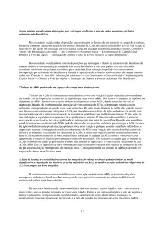 Nosso estatuto social contém disposições que restringem os direitos a voto de certos acionistas, inclusive
acionistas não-brasileiros.


         Nosso estatuto social contém disposições que restringem os direitos de um acionista ou grupo de acionistas,
inclusive corretores agindo em nome de um ou mais titulares de ADSs, de exercer seus direitos a voto com relação a
mais de 5% das ações em circulação de nosso capital social em qualquer assembleia geral de acionistas. Consulte o
“Item 10B. Informações adicionais — Ato Constitutivo e Contrato Social — Discriminação do Capital Social —
Direitos a Voto das Ações — Limitação de Direitos a Voto de Certos Titulares de Ações Ordinárias".


         Nosso estatuto social também contém disposições que restringem o direito de acionistas não brasileiros de
exercer direitos a voto com relação a mais de dois terços dos direitos a voto que podem ser exercidos pelos
acionistas brasileiros em qualquer assembleia geral ordinária. Essa limitação impedirá efetivamente nossa
incorporação por acionistas não brasileiros e limitará a capacidade de acionistas não brasileiros de exercer controle
sobre nós. Consulte o “Item 10B. Informações adicionais — Ato Constitutivo e Contrato Social - Discriminação do
Capital Social — Direitos a Voto das Ações — Limitação de Direitos a Voto de Acionistas Não Brasileiros".


Titulares de ADSs podem não ser capazes de exercer seus direitos a voto.


          Titulares de ADSs só podem exercer seus direitos a voto com relação às ações ordinárias correspondentes
de acordo com as disposições do contrato de depósito que rege nossas ADSs. Nos termos do contrato de depósito, os
detentores de ADSs devem votar as ações ordinárias subjacentes à suas ADSs, dando instruções de voto ao
depositário Quando do recebimento das instruções de voto do titular de ADSs, o depositário votará as ações
ordinárias correspondentes de acordo com essas instruções. De outro modo, titulares de ADSs não poderão exercer
seu direito a voto a menos que entreguem a ADS para cancelamento em troca de ações ordinárias. De acordo com
nosso estatuto social, a primeira convocação de assembleia geral deverá ser publicada no mínimo 30 dias antes de
sua realização; a segunda convocação deverá ser publicada no mínimo 15 dias antes da assembleia; e a terceira
convocação, se necessário, deverá ser publicada no mínimo oito dias antes da assembleia. Quando uma assembleia
geral for convocada, os titulares de ADSs poderão não receber aviso prévio suficiente para entregar a ADS em troca
de ações ordinárias correspondentes para poderem votar com relação a qualquer assunto específico. Além disso, o
depositário não tem a obrigação de notificar os detentores de ADSs uma votação próxima ou distribuir cartões de
eleitor e de materiais relacionados aos detentores de ADSs, a menos que especificamente instruir o depositário a
fazê-lo. Se pedirmos instruções de voto, o depositário notificará os titulares de ADSs sobre o voto prestes a ser
apresentado e tomará as medidas para entregar o cartão de procurador. Não podemos assegurar que os titulares de
ADSs receberão um cartão de procurador a tempo para instruir ao depositário a votar as ações subjacentes às suas
ADSs. Além disso, o depositário e seus representantes não são responsáveis por não executar as instruções de voto
ou por uma solicitação extemporânea de execução delas. Conseqüentemente, os titulares de ADSs podem não ser
capazes de exercer seus direitos a voto.


A falta de liquidez e a volatilidade relativas dos mercados de valores no Brasil poderão limitar de modo
significativo a capacidade dos titulares de ações ordinárias ou ADS, de vender as ações ordinárias subjacentes às
ADSs ao preço e na hora desejados.


        O investimento em valores mobiliários tais como ações ordinárias ou ADSs de emitentes de países
emergentes, inclusive o Brasil, envolve maior grau de risco que um investimento em valores mobiliários de
emitentes de países mais desenvolvidos.


         Os mercados brasileiros de valores mobiliários são bem menores, menos líquidos, mais concentrados e
mais voláteis que os grandes mercados de valores nos Estados Unidos e em outras jurisdições, e não são sujeitos a
tantos regulamentos ou rigorosamente supervisionados, a exemplo de alguns deste últimos mercados. A
relativamente pequena capitalização de mercado e a falta de liquidez dos mercados de ações brasileiros poderá



                                                          21
 
