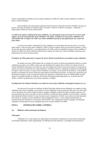 limitar a capacidade dos titulares de nossas ações ordinárias ou ADSs de vender as ações ordinárias ou ADSs ao
preço e na hora desejados.


        Existe também uma concentração significativamente maior nos mercados de títulos brasileiros do que nos
maiores mercados de títulos nos Estados Unidos. Consulte o "Item 9C. A Oferta e a listagem — Mercados —
Negociando na Bolsa de Valores de São Paulo".


A venda de um número substancial de ações ordinárias, ou o pressuposto de que isso possa vir a ocorrer, pode
reduzir o preço de negociação das ações ordinárias e das ADSs; os titulares de nossas ações ordinárias e/ou
ADSs podem não ser capazes de vender seus valores mobiliários pelo preço que pagaram por eles ou por um
preço maior.


          A venda de um número substancial de ações ordinárias, ou o pressuposto de que isso possa vir a ocorrer,
pode reduzir o valor de nossas ações ordinárias e ADSs. Devido à venda de ações por acionistas existentes, o preço
de mercado das ações ordinárias e, conseqüentemente, das ADSs, pode cair significativamente. Como resultado, os
titulares de ADSs e/ou ações ordinárias podem não ser capazes de vender seus valores mobiliários pelo preço que
pagaram por eles ou por um preço maior.


Os titulares de ADSs podem não ser capazes de exercer direitos de preferência com relação às ações ordinárias.


          Os titulares de nossas ADSs podem não ser capazes de exercer os direitos de preferência relativos às ações
ordinárias associadas a suas ADSs a menos que uma declaração de registro desses direitos nos termos da Lei de
Valores Mobiliários (Securities Act) esteja em vigor com relação tais direitos ou que uma isenção dos requisitos de
registro nos termos da Securities Act esteja disponível. A Embraer não tem a obrigação de registrar uma declaração
de registro relativa às ações ou outros valores mobiliários em relação a esses direitos de preferência, e não podemos
garantir aos portadores de nossas ADSs que registraremos tal declaração de registro. A menos que registremos uma
declaração de registro ou que a isenção do registro seja aplicável, os portadores de nossas ADSs poderão receber
apenas os resultados líquidos da venda de seus direitos de preferência pelo depositário, ou, se não for possível
vender os direitos de preferência, esses direitos perderão a validade.


Os julgamentos dos tribunais brasileiros em respeito às nossas ações ordinárias serão pagáveis apenas em reais.


          Se o processo for trazido aos tribunais do Brasil buscando reforçar nossas obrigações em respeito às ações
ordinárias, não seremos obrigados a nos isentar de nossas obrigações em uma moeda que não seja o real. De acordo
com as limitações do controle cambial brasileiro, qualquer obrigação no Brasil de pagar montantes expressos em
uma moeda que não seja o real, pode ser apenas satisfeita na moeda brasileira segundo a taxa de câmbio, conforme
determinada pelo Banco Central, em vigor na data em que o julgamento é obtido; esses valores são então ajustados
para refletir as variações na taxa cambial até a data do pagamento efetivo. A taxa cambial predominante no
momento pode não conceder aos investidores não-brasileiros uma compensação total por qualquer reivindicação
originária ou relacionada às nossas obrigações para com as ações ordinárias ou ADSs.

ITEM 4.           INFORMAÇÕES SOBRE A EMPRESA


4A.      Histórico e Desenvolvimento da Empresa


Visão geral

        A Embraer S.A. é uma empresa de capital aberto devidamente constituída nos termos das leis brasileiras,
com duração indefinida. Criada originalmente em 1969 pelo governo brasileiro, a sociedade foi privatizada em



                                                         22
 