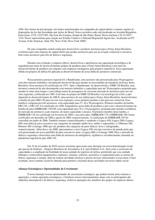 1994. Nos termos da privatização, nós fomos transformados em companhia de capital aberto e estamos sujeitos às
disposições da Lei das Sociedades por Ações do Brasil. Nosso escritório sede está localizado na Avenida Brigadeiro
Faria Lima, 2170, 12227-901, São José dos Campos, Estado de São Paulo, Brasil. Nosso telefone é 55-12-3927-
1216. Nosso representante para citação nos Estados Unidos é a National Registered Agents Inc., localizada na 875
Avenue of the Americas, Suite 501, Nova York, Nova York 10001.


        De uma companhia estatal criada para desenvolver e produzir aeronaves para a Força Aérea Brasileira
evoluímos para uma empresa de capital aberto que produz aeronaves para uso na aviação comercial e executiva,
bem como aeronaves para fins de defesa e segurança.


         Durante essa evolução, a empresa obteve, desenvolveu e aperfeiçoou sua capacitação tecnológica e de
engenharia por meio do desenvolvimento próprio de produtos para a Força Aérea Brasileira e por meio do
desenvolvimento de produtos em conjunto com empresas estrangeiras para projetos específicos. Essa capacitação
obtida em projetos de defesa foi aplicada ao desenvolvimento de nossa linha de aeronaves comerciais.


          Nossa primeira aeronave regional foi o Bandeirante, uma aeronave não pressurizada para 19 passageiros
com dois motores turboélice, inicialmente desenvolvida para atender às necessidades de transporte da Força Aérea
Brasileira. Essa aeronave foi certificada em 1973. Após o Bandeirante, foi desenvolvido o EMB 120 Brasília, uma
aeronave comercial de alto desempenho com motores turboélice e capacidade para até 30 passageiros projetada para
atender às rotas mais longas e com tráfego maior de passageiros do crescente mercado de aeronaves para uso em
vôos regionais, certificada em 1985. Com base no projeto do EMB 120 Brasília e na tecnologia de aviões a jato
adquirida no desenvolvimento do AM-X, uma aeronave de uso militar para a Força Aérea Brasileira, desenvolvemos
a família de jatos ERJ 145 para uso em voos regionais, nosso primeiro produto a jato para uso comercial. Essa
família é composta por três aeronaves, com capacidade para 37, 44 e 50 passageiros. Primeiro membro da família
ERJ 145, o ERJ 145, foi certificado em 1996. Expandimos nossa linha de produtos a jato com o desenvolvimento da
família de jatos EMBRAER 170/190, com capacidade para 70 a 118 passageiros, projetada para atender à tendência
do mercado de aeronaves a jato maiores, de maior capacidade e alcance. O primeiro membro desta família, o
EMBRAER 170, foi certificado em fevereiro de 2004 e seus derivados, EMBRAER 175 e EMBRAER 190, foram
certificados em dezembro de 2004 e agosto de 2005, respectivamente. A certificação do EMBRAER 195 foi
concedida em junho de 2006. Também estamos comercializando e vendendo o Legacy 450, Legacy 500 e Legacy
600, uma linha de jatos executivos nas categorias de tamanho médio leve, médio e supermédio, e o Phenom 100,
Phenom 300 e Lineage 1000, que são produtos das categorias de jatos básicos, leves e ultragrandes,
respectivamente. Além disso, em 2009, apresentamos o novo Legacy 650, um jato executivo de grande porte que
será posicionado em nosso portfólio de jatos executivos entre o Legacy 600 e o Lineage 1000. Para o mercado de
defesa e segurança, oferecemos uma linha de aeronaves de inteligência, vigilância e reconhecimento, baseadas na
plataforma regional de jatos ERJ 145.


         Em 19 de novembro de 2010, nossos acionistas aprovaram uma alteração em nossa denominação social,
que passou de Embraer – Empresa Brasileira de Aeronáutica S.A. para Embraer S.A., bem como o acréscimo de
capacidades e a ampliação da finalidade de nossa unidade de negócios de defesa, permitindo que essa unidade
fabrique e comercialize equipamentos, materiais, sistemas, software, acessórios e componentes para os setores de
defesa, segurança e energia, além de realizar atividades técnicas e prestar serviços relacionados a essas áreas. Como
resultado, nosso estatuto social foi alterado para permitir a inclusão dessas atividades em nosso objeto social.


Alianças Estratégicas e Oportunidades de Crescimento

         É nossa intenção revisar oportunidades de crescimento estratégico, que podem incluir joint-ventures e
aquisições, e outras operações estratégicas, e fortalecer nossos relacionamentos atuais com os participantes das
indústrias aeroespacial e de defesa e segurança, inclusive quaisquer dos membros dos grupos ou empresas abaixo.




                                                         23
 