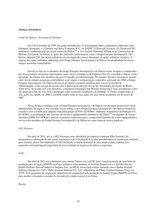 Alianças Estratégicas


Grupo de Defesa e Aeroespacial Europeu


         Em 5 de novembro de 1999, um grupo formado por (1) Aerospatiale Matra, atualmente conhecida como
European Aeronautic, e a Defense and Space Company N.V., ou EADS, (2) Dassault Aviation, (3) Thomson-CSF,
atualmente conhecida pelo seu nome comercial ThalesTM, e (4) a Société Nationale d'Étude et de Construction de
Moteurs d'Aviation, ou Safran, às quais nos referimos coletivamente como o Grupo Europeu Aeroespacial e de
Defesa, adquiriu 20% das ações ordinárias em circulação dos nossos detentores de ações ordinárias na época. A
maioria das ações ordinárias adquiridas pelo Grupo Europeu Aeroespacial e de Defesa era propriedade de nossos
antigos acionistas controladores.


         Devido ao fato de os membros do Grupo Europeu Aeroespacial e de Defesa serem, na época, considerados
por nossos antigos acionistas controladores como sócios estratégicos da Embraer, lhes foi concedido o direito, como
um grupo, de nomear dois membros de nosso Conselho de Administração. No entanto, devido à rescisão do acordo
entre nossos antigos acionistas controladores com relação à reorganização corporativa aprovada em 2006, o Grupo
Europeu Aeroespacial e de Defesa deixou de ter direito a nomear membros para o nosso Conselho de
Administração, a não ser que de acordo com o direito geral previsto na Lei das Sociedades por Ações do Brasil.
Além disso, de acordo com a lei brasileira, o European Aerospace and Defense Group não é mais reconhecido como
um grupo para fins de voto nem considerado como acionistas estratégicos da Embraer. A Thales vendeu todas as
suas ações em outubro de 2006 e a EADS vendeu todas as suas ações em uma oferta secundária em fevereiro de
2007.


         Nossa aliança estratégica com o Grupo Europeu aeroespacial e de Defesa nos permitiu desenvolver várias
oportunidades de negócio. Por exemplo, nossa aliança com o Grupo Europeu Aeroespacial e de Defesa resultou no
consórcio com a EADS para adquirir uma participação de 65% na OGMA - Indústria Aeronáutica de Portugal S.A.,
ou OGMA, e na integração dos sistemas de missão e equipamentos eletrônicos da ThalesTM em algumas de nossas
aeronaves EMB 145 AEW&C, além de transações comerciais para a compra pela Embraer de certos equipamentos e
serviços dos membros do Grupo Europeu Aeroespacial e de Defesa no curso usual de nossos negócios.


AEL Sistemas


          Em abril de 2011, nós e a AEL Sistemas, uma subsidiária da empresa israelense Elbit Systems Ltd.,
anunciamos a celebração de um acordo estratégico com a finalidade de avaliar possibilidades de exploração conjunta
para sistemas aéreos não-tripulados (UAS), incluindo a criação potencial de uma empresa para explorar esse
segmento com participação majoritária de nossa unidade de negócios de defesa e segurança.


AVIC


         Em abril de 2011 nós celebramos um contrato básico com a AVIC para a implementação de uma linha de
produção para o Legacy 600/650 na China, usando a infraestrutura, os recursos financeiros e a mão-de-obra da
Harbin Embraer Aircraft Industry Company Ltd., ou HEAI, nossa joint-venture formada com o Harbin Aircraft
Industry (Group) Co., Ltd. e Hafei Aviation Industry Co., Ltd., subsidiárias da China Aviation Industry Corp. ou
AVIC. Esse programa de cooperação industrial será responsável pela produção da família Legacy 600/650 na China
para atender à demanda crescente do mercado de aviação executiva na China.


Boeing




                                                        24
 