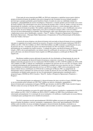 Como parte de nossa transição para IFRS, em 2010 nós começamos a capitalizar nossos gastos relativos
projetos de desenvolvimento de produtos como ativos intangíveis não circulantes em nosso balanço quando é
provável que os projetos pertinentes gerem benefícios futuros, levando em conta sua viabilidade comercial e
tecnológica, a disponibilidade de recursos tecnológicos e financeiros e somente quando é possível medir esses custos
de forma confiável. Nós amortizamos esses ativos na forma de encargos sobre o custo de vendas e serviços em nossa
demonstração de resultados, com base no número total estimado de aeronaves a serem entregues para cada novo
projeto de desenvolvimento de produto. Nós também capitalizamos gastos relativos a ativo imobilizado como ativos
não circulantes em nosso balanço e depreciamos esses ativos na forma de encargos sobre o custo de vendas e
serviços em nossa demonstração de resultados. Para informações sobre como amortizamos nossos ativos intangíveis
e depreciamos nossos ativos imobilizados, consulte o “Item 5ª. Análise e Perspectiva Operacional e Financeira –
Resultados Operacionais – Principais Dados Operacionais e Componentes de Nossa Demonstração de Resultados –
Custo das Vendas e Serviços.”


         A maioria de nossas despesas com desenvolvimento está associada ao desenvolvimento de novos produtos,
seja para os segmentos de aviação comercial ou executiva. Os gastos com desenvolvimento totalizaram US$ 207,1
milhões em 2011, US$ 162,2 milhões em 2010 e US$ 204,0 milhões em 2009, incluindo as contribuições de caixa
de parceiros de risco. O aumento dos gastos com desenvolvimento em 2011 em relação a 2010 se deve
principalmente aos resultados da aviação executiva. A redução dos gastos com desenvolvimento em 2010 em
relação a 2009 se deveu principalmente a um número menor de certificações de aeronaves em 2010, enquanto que os
gastos adicionais com desenvolvimento foram exigidos em 2009 para preparar a certificação do Phenom 300
naquele ano.


         Recebemos também recursos adicionais de parceiros de risco destinados ao financiamento de custos de
caixa para nossos programas de desenvolvimento de aeronaves comerciais e executivas. As contribuições em
dinheiro fornecidas por parceiros de risco totalizaram US$ 85,8 milhões em 2011, US$ 99,4 milhões em 2010 e US$
102,2 milhões em 2009. A redução nas contribuições em dinheiro dos parceiros de risco em 2011 em relação a 2010
é explicada principalmente pela programação de contribuições acordada com nossos parceiros de risco. A redução
das contribuições em dinheiro pelos parceiros de risco em 2010 em relação a 2009 se deve principalmente a um
número inferior dessas contribuições em 2010 devido à certificação do Phenom 300 e ao cumprimento de
determinados marcos contratuais nos termos de nossos acordos de parceria de risco em 2009. Essa redução das
contribuições em dinheiro pelos parceiros de risco foi parcialmente compensada pelas contribuições para o
programa Legacy 450/500 em 2010. Consulte o “Item 5C. Análise e Perspectiva Operacional e Financeira —
Pesquisa”.


        Nosso principal projeto em andamento é o desenvolvimento dos jatos executivos Legacy 450/500. Espera-
se um investimento geral estimado em US$ 750,01 milhões em imóveis, instalações, equipamento e
desenvolvimento para os programas do Legacy 450/500, que iniciamos em abril de 2008. O jato executivo Legacy
500 deve entrar em serviço no final de 2013 e o Legacy 450 um ano após o Legacy 500.


          O total de desembolsos em gastos de capital relacionados a imóveis, instalações e equipamentos foi de US$
162,2 milhões em 2011, US$ 73,5 milhões em 2010 e US$ 97,1 milhões em 2009. Esses investimentos estão
relacionados principalmente (1) à construção de novas instalações e (2) melhorias e modificações em nossas fábricas
e instalações para a produção dos novos modelos de aeronaves.


         Em 2012, esperamos investir aproximadamente US$ 650,0 milhões em gastos de capital para pesquisa,
desenvolvimento de produtos e imóveis, instalações e equipamentos. Desse total, aproximadamente US$ 450,0
milhões serão investidos em nossas atividades de pesquisa e desenvolvimento de produtos, excluindo-se as
contribuições dos parceiros de risco, e US$ 200 milhões serão investidos em imóveis, instalações e equipamentos.




                                                        27
 
