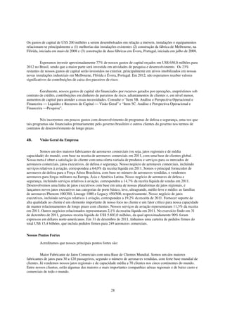 Os gastos de capital de US$ 200 milhões a serem desembolsados em relação a imóveis, instalações e equipamentos
relacionam-se principalmente a (1) melhorias das instalações existentes (2) construção da fábrica de Melbourne, na
Flórida, iniciada em maio de 2008 e (3) construção de duas fábricas em Évora, Portugal, iniciada em julho de 2008.


          Esperamos investir aproximadamente 77% de nossos gastos de capital orçados em US$ 650,0 milhões para
2012 no Brasil, sendo que a maior parte será investida em atividades de pesquisa e desenvolvimento. Os 23%
restantes de nossos gastos de capital serão investidos no exterior, principalmente em ativos imobilizados em nossas
novas instalações industriais em Melbourne, Flórida e Évora, Portugal. Em 2012, não esperamos receber valores
significativos de contribuições de caixa dos parceiros de risco.


         Geralmente, nossos gastos de capital são financiados por recursos gerados por operações, empréstimos sob
contrato de crédito, contribuições em dinheiro de parceiros de risco, adiantamentos de clientes e, em nível menor,
aumentos de capital para atender a essas necessidades. Consulte o “Item 5B. Análise e Perspectiva Operacional e
Financeira — Liquidez e Recursos de Capital — Visão Geral” e “Item 5C. Análise e Perspectiva Operacional e
Financeira —Pesquisa”.


         Nós incorremos em poucos gastos com desenvolvimento de programas de defesa e segurança, uma vez que
tais programas são financiados primariamente pelo governo brasileiro e outros clientes do governo nos termos de
contratos de desenvolvimento de longo prazo.


4B.     Visão Geral da Empresa


          Somos um dos maiores fabricantes de aeronaves comerciais (ou seja, jatos regionais e de média
capacidade) do mundo, com base na receita de aeronaves comerciais em 2011, com uma base de clientes global.
Nossa meta é obter a satisfação do cliente com uma oferta variada de produtos e serviços para os mercados de
aeronaves comerciais, jatos executivos, de defesa e segurança. Nosso negócio de aeronaves comerciais, incluindo
serviços relativos à aviação, correspondeu a 64,0% da receita líquida em 2011. Somos o principal fornecedor de
aeronaves de defesa para a Força Aérea Brasileira, com base no número de aeronaves vendidas, e vendemos
aeronaves para forças militares na Europa, Ásia e América Latina. Nosso negócio de aeronaves de defesa e
segurança, incluindo serviços relativos à aviação, correspondeu a 14,7% da receita líquida de vendas em 2011.
Desenvolvemos uma linha de jatos executivos com base em uma de nossas plataformas de jatos regionais, e
lançamos novos jatos executivos nas categorias de porte básico, leve, ultragrande, médio leve e médio: as famílias
de aeronaves Phenom 100/300, Lineage 1000 e Legacy 450/500, respectivamente. Nosso negócio de jatos
executivos, incluindo serviços relativos à aviação, correspondeu a 19,2% da receita de 2011. Fornecer suporte de
alta qualidade ao cliente é um elemento importante de nosso foco no cliente e um fator crítico para nossa capacidade
de manter relacionamentos de longo prazo com clientes. Nossos serviços de aviação representaram 11,3% da receita
em 2011. Outros negócios relacionados representaram 2,1% da receita líquida em 2011. No exercício findo em 31
de dezembro de 2011, geramos receita líquida de US$ 5.803,0 milhões, da qual aproximadamente 90% foram
expressos em dólares norte-americanos. Em 31 de dezembro de 2011, tínhamos uma carteira de pedidos firmes do
total US$ 15,4 bilhões, que incluía pedidos firmes para 249 aeronaves comerciais.


Nossos Pontos Fortes

        Acreditamos que nossos principais pontos fortes são:


          Maior Fabricante de Jatos Comerciais com uma Base de Clientes Mundial. Somos um dos maiores
fabricantes de jatos para 30 a 120 passageiros, segundo o número de aeronaves vendidas, com forte base mundial de
clientes. Já vendemos nossos jatos regionais e de capacidade média a 70 clientes nos cinco continentes do mundo.
Entre nossos clientes, estão algumas das maiores e mais importantes companhias aéreas regionais e de baixo custo e
comerciais de todo o mundo.




                                                        28
 