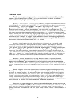 Estratégias de Negócios

         Visando fazer com que nosso negócio continue a crescer e a aumentar nossa lucratividade, pretendemos
continuar a oferecer a nossos clientes aeronaves e serviços eficazes em termos de custo, de alta qualidade e
confiáveis. Os elementos principais de nossa estratégia são:


         Continuar a Promover Nossas Aeronaves Comerciais. Estamos totalmente comprometidos em continuar a
comercialização de nossa família de jatos regionais ERJ 145 e comercializar, de forma agressiva, nossas aeronaves
de capacidade média, a família de jatos EMBRAER 170/190. Em 31 de dezembro de 2011, tínhamos
aproximadamente 890 unidades de jatos ERJ 145 em operação comercial. Acreditamos que existe uma oportunidade
de mercado significativa para a família de jatos EMBRAER 170/190 para linhas aéreas regionais cujas frotas
estejam em processo de expansão, aumentando sua penetração em mercados de alta densidade e acrescentando rotas
mais longas. Também acreditamos que a família de jatos EMBRAER 170/190 se popularizará entre as principais
empresas aéreas de baixo custo cuja frota esteja em processo de otimização para adequar a sua capacidade de forma
a atender à demanda em rotas de menor densidade. Em 31 de dezembro de 2011, éramos líderes no segmento de
aeronaves com 61 a 120 assentos, em termos de número de aeronaves vendidas. Também acreditamos que nossas
aeronaves comerciais nos trarão oportunidades significativas para aumentar nossa competitividade oferecendo aos
nossos clientes uma oferta completa de aeronaves de 30 a 120 assentos.


          Fortalecer Nossa Posição no Mercado de Jatos Executivos. Acreditamos que o mercado de aviação
executiva nos forneça significativas oportunidades de crescimento. Esperamos oferecer produtos em todas as
categorias do mercado de jatos executivos, desde as categorias básicas até as muito grandes. Desenvolvemos o
Legacy 600, uma aeronave de porte supermédio; o Phenom 100, jato de porte básico e o Phenom 300, um jato leve,
além do Lineage 1000, jato ultragrande e estamos desenvolvendo o Legacy 450 e o Legacy 500, jatos executivos das
categorias de porte médio leve e médio, respectivamente. Além disso, em 2010, fizemos a primeira entrega do
Legacy 650, um jato executivo de grande porte que será posicionado em nosso portfólio de jatos executivos entre o
Legacy 600 e o Lineage 1000. Procuramos compreender e responder à demanda do mercado e às necessidades dos
clientes, num esforço de melhorar continuamente o produto e o suporte aos clientes de nossos jatos executivos.


        Continuar a Perseguir Oportunidades de Nicho no Mercado de Defesa e Segurança. Atualmente,
oferecemos produtos para transporte, treinamento, ataque leve, espionagem e reconhecimento. Como nossos
produtos oferecem capacidades multi-missão a um preço competitivo e são projetados para operar em qualquer
ambiente a um custo operacional baixo, acreditamos que nossos produtos atendem as necessidades de governos de
combater ameaças atuais que são uma preocupação global, tais como terrorismo, tráfico de drogas e contrabando de
armas.


          Enfoque contínuo de satisfação do cliente e suporte. Acreditamos que nosso enfoque em satisfação do
cliente seja fundamental para nosso sucesso como empresa e para nossa estratégia de negócios. Fornecer suporte e
serviços de alta qualidade ao cliente é um elemento essencial do nosso enfoque no cliente e um fator crítico para
mantermos relacionamentos de longo prazo com nossos clientes, além da competitividade de nossos produtos no
mercado. Como o número de aeronaves em operação continua a crescer, e nosso negócio de aviação executiva se
expande, aumentamos nosso compromisso em fornecer a nossos clientes um nível adequado de suporte após a
venda, incluindo assistência técnica, treinamento, manutenção, peças sobressalentes e outros serviços relacionados.
Isso é comprovado, por exemplo, pela expansão de nossa base de apoio e serviço ao cliente.


         Oferecemos aos nossos clientes diversos MROs em todo o mundo. Possuímos e operamos oito centros de
serviços, localizados nos EUA, Portugal, Brasil e França. Além disso, nossos clientes podem contar com mais de 50
centros de serviços de terceiros autorizados localizados em todo o mundo para atender a suas necessidades de
manutenção. Para obter mais informações sobre nossa rede de suporte e serviços, consulte “—Suporte e Serviços ao
Cliente”.




                                                         30
 