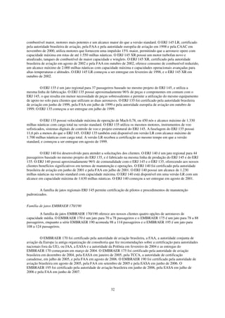 combustível maior, motores mais potentes e um alcance maior do que a versão standard. O ERJ 145 LR, certificado
pela autoridade brasileira de aviação, pela FAA e pela autoridade européia de aviação em 1998 e pela CAAC em
novembro de 2000, utiliza motores que fornecem uma impulsão 15% maior, permitindo que a aeronave opere com
capacidade máxima em rotas de até 1.550 milhas náuticas. O ERJ 145 XR possui um motor turbofan novo e
atualizado, tanques de combustível de maior capacidade e winglets. O ERJ 145 XR, certificado pela autoridade
brasileira de aviação em agosto de 2002 e pela FAA em outubro de 2002, oferece consumo de combustível reduzido,
um alcance máximo de 2.000 milhas náuticas com capacidade máxima e capacidades operacionais avançadas para
altas temperaturas e altitudes. O ERJ 145 LR começou a ser entregue em fevereiro de 1998, e o ERJ 145 XR em
outubro de 2002.


         O ERJ 135 é um jato regional para 37 passageiros baseado no mesmo projeto do ERJ 145, e utiliza a
mesma linha de fabricação. O ERJ 135 possui aproximadamente 96% de peças e componentes em comum com o
ERJ 145, o que resulta em menor necessidade de peças sobressalentes e permite a utilização do mesmo equipamento
de apoio no solo para clientes que utilizam as duas aeronaves. O ERJ 135 foi certificado pela autoridade brasileira
de aviação em junho de 1999, pela FAA em julho de 1999 e pela autoridade européia de aviação em outubro de
1999. O ERJ 135 começou a ser entregue em julho de 1999.


          O ERJ 135 possui velocidade máxima de operação de Mach 0,78, ou 450 nós e alcance máximo de 1.330
milhas náuticas com carga total na versão standard. O ERJ 135 utiliza os mesmos motores, instrumentos de voo
sofisticados, sistemas digitais de controle de voo e projeto estrutural do ERJ 145. A fuselagem do ERJ 135 possui
11,6 pés a menos do que o ERJ 145. O ERJ 135 também está disponível em versão LR com alcance máximo de
1.700 milhas náuticas com carga total. A versão LR recebeu a certificação ao mesmo tempo em que a versão
standard, e começou a ser entregue em agosto de 1999.


          O ERJ 140 foi desenvolvido para atender a solicitações dos clientes. O ERJ 140 é um jato regional para 44
passageiros baseado no mesmo projeto do ERJ 135, e é fabricado na mesma linha de produção do ERJ 145 e do ERJ
135. O ERJ 140 possui aproximadamente 96% de comunalidade com o ERJ 145 e o ERJ 135, oferecendo aos nossos
clientes benefícios significativos em termos de manutenção e operações. O ERJ 140 foi certificado pela autoridade
brasileira de aviação em junho de 2001 e pela FAA em julho de 2001. O ERJ 140 possui um alcance de 1.230
milhas náuticas na versão standard com capacidade máxima. O ERJ 140 está disponível em uma versão LR com um
alcance em capacidade máxima de 1.630 milhas náuticas. O ERJ 140 começou a ser entregue em agosto de 2001.


        A família de jatos regionais ERJ 145 permite certificação de pilotos e procedimentos de manutenção
padronizados.


Família de jatos EMBRAER 170/190

         A família de jatos EMBRAER 170/190 oferece aos nossos clientes quatro opções de aeronaves de
capacidade média. O EMBRAER 170 é um jato para 70 a 78 passageiros e o EMBRAER 175 é um jato para 78 a 88
passageiros, enquanto a série EMBRAER 190 acomoda 98 a 114 passageiros e o EMBRAER 195 é um jato para
108 a 124 passageiros.


          O EMBRAER 170 foi certificado pela autoridade de aviação brasileira, a FAA, a autoridade conjunta de
aviação da Europa (a antiga organização de consultoria que fez recomendações sobre a certificação para autoridades
nacionais fora da UE), ou JAA, a EASA e a autoridade da Polônia em fevereiro de 2004 e as entregas do
EMBRAER 170 começaram em março de 2004. O EMBRAER 175 foi certificado pela autoridade de aviação
brasileira em dezembro de 2004, pela EASA em janeiro de 2005, pela TCCA, a autoridade de certificação
canadense, em julho de 2005, e pela FAA em agosto de 2006. O EMBRAER 190 foi certificado pela autoridade de
aviação brasileira em agosto de 2005, pela FAA em setembro de 2005 e pela EASA em junho de 2006. O
EMBRAER 195 foi certificado pela autoridade de aviação brasileira em junho de 2006, pela EASA em julho de
2006 e pela FAA em junho de 2007.



                                                        32
 