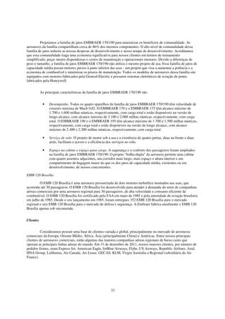 Projetamos a família de jatos EMBRAER 170/190 para maximizar os benefícios de comunalidade. As
aeronaves da família compartilham cerca de 86% dos mesmos componentes. O alto nível de comunalidade dessa
família de jatos reduziu as nossas despesas de desenvolvimento e nosso tempo de desenvolvimento. Acreditamos
que essa comunalidade traga uma economia significativa para nossos clientes em termos de treinamento
simplificado, peças menos dispendiosas e custos de manutenção e operacionais menores. Devido a diferenças de
peso e tamanho, a família de jatos EMBRAER 170/190 não utiliza o mesmo projeto de asa. Essa família de jatos de
capacidade média possui motores presos à parte inferior das asas - um projeto que visa a aumentar a potência e a
economia de combustível e minimizar os prazos de manutenção. Todos os modelos de aeronaves dessa família são
equipados com motores fabricados pela General Electric e possuem sistemas eletrônicos de aviação de ponta
fabricados pela Honeywell.


           As principais características da família de jatos EMBRAER 170/190 são:


            •    Desempenho. Todos os quatro aparelhos da família de jatos EMBRAER 170/190 têm velocidade de
                 cruzeiro máxima de Mach 0,82. O EMBRAER 170 e o EMBRAER 175 têm alcance máximo de
                 1.700 e 1.600 milhas náuticas, respectivamente, com carga total e estão disponíveis na versão de
                 longo alcance, com alcance máximo de 2.100 e 2.000 milhas náuticas, respectivamente, com carga
                 total. O EMBRAER 190 e o EMBRAER 195 têm alcance máximo de 1.700 e 1.500 milhas náuticas,
                 respectivamente, com carga total e estão disponíveis na versão de longo alcance, com alcance
                 máximo de 2.400 e 2.200 milhas náuticas, respectivamente, com carga total.

            •    Serviço de solo. O projeto de motor sob a asa e a existência de quatro portas, duas na frente e duas
                 atrás, facilitam o acesso e a eficiência dos serviços no solo.

            •    Espaço na cabine e espaço para carga. A segurança e o conforto dos passageiros foram ampliados
                 na família de jatos EMBRAER 170/190. O projeto "bolha-dupla" da aeronave permite uma cabine
                 com quatro assentos adjacentes, um corredor mais largo, mais espaço e altura interior e um
                 compartimento de bagagem maior do que os dos jatos de capacidade média, existentes ou em
                 desenvolvimento, de nossos concorrentes.

EMB 120 Brasília

          O EMB 120 Brasília é uma aeronave pressurizada de dois motores turboélice montados nas asas, que
acomoda até 30 passageiros. O EMB 120 Brasília foi desenvolvido para atender à demanda do setor de companhias
aéreas comerciais por uma aeronave regional para 30 passageiros, de alta velocidade e consumo eficiente de
combustível. O EMB 120 Brasília foi certificado pela FAA em maio de 1985 e pela autoridade de aviação brasileira
em julho de 1985. Desde o seu lançamento em 1985, foram entregues 352 EMB 120 Brasília para o mercado
regional e seis EMB 120 Brasília para o mercado de defesa e segurança. A Embraer fabrica atualmente o EMB 120
Brasília apenas sob encomenda.


Clientes


          Consideramos possuir uma base de clientes variada e global, principalmente no mercado de aeronaves
comerciais da Europa, Oriente Médio, África, Ásia (principalmente China) e Américas. Entre nossos principais
clientes de aeronaves comerciais, estão algumas das maiores companhias aéreas regionais de baixo custo que
operam as principais linhas aéreas do mundo. Em 31 de dezembro de 2011, nossos maiores clientes, por número de
pedidos firmes, eram Express Jet, American Eagle, JetBlue Airways, Flybe, US Airways, Republic Airlines, Azul,
HNA Group, Lufthansa, Air Canada, Air Lease, GECAS, KLM, Virgin Australia e Regional (subsidiária da Air
France).




                                                           33
 