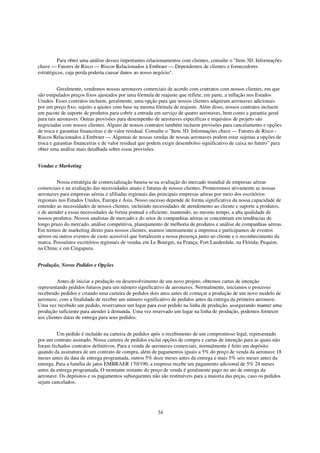 Para obter uma análise desses importantes relacionamentos com clientes, consulte o "Item 3D. Informações
chave — Fatores de Risco — Riscos Relacionados à Embraer — Dependemos de clientes e fornecedores
estratégicos, cuja perda poderia causar danos ao nosso negócio".


          Geralmente, vendemos nossas aeronaves comerciais de acordo com contratos com nossos clientes, em que
são estipulados preços fixos ajustados por uma fórmula de reajuste que reflete, em parte, a inflação nos Estados
Unidos. Esses contratos incluem, geralmente, uma opção para que nossos clientes adquiram aeronaves adicionais
por um preço fixo, sujeito a ajustes com base na mesma fórmula de reajuste. Além disso, nossos contratos incluem
um pacote de suporte de produtos para cobrir a entrada em serviço de quatro aeronaves, bem como a garantia geral
para tais aeronaves. Outras provisões para desempenho de aeronaves específicas e requisitos de projeto são
negociadas com nossos clientes. Alguns de nossos contratos também incluem provisões para cancelamento e opções
de troca e garantias financeiras e de valor residual. Consulte o "Item 3D. Informações chave — Fatores de Risco -
Riscos Relacionados à Embraer — Algumas de nossas vendas de nossas aeronaves podem estar sujeitas a opções de
troca e garantias financeiras e de valor residual que podem exigir desembolso significativo de caixa no futuro” para
obter uma análise mais detalhada sobre essas provisões.


Vendas e Marketing


         Nossa estratégia de comercialização baseia-se na avaliação do mercado mundial de empresas aéreas
comerciais e na avaliação das necessidades atuais e futuras de nossos clientes. Promovemos ativamente as nossas
aeronaves para empresas aéreas e afiliadas regionais das principais empresas aéreas por meio dos escritórios
regionais nos Estados Unidos, Europa e Ásia. Nosso sucesso depende de forma significativa da nossa capacidade de
entender as necessidades de nossos clientes, incluindo necessidades de atendimento ao cliente e suporte a produtos,
e de atender a essas necessidades de forma pontual e eficiente, mantendo, ao mesmo tempo, a alta qualidade de
nossos produtos. Nossos analistas de mercado e do setor de companhias aéreas se concentram em tendências de
longo prazo do mercado, análise competitiva, planejamento de melhoria de produtos e análise de companhias aéreas.
Em termos de marketing direto para nossos clientes, usamos intensamente a imprensa e participamos de eventos
aéreos ou outros eventos de custo acessível que fortalecem a nossa presença junto ao cliente e o reconhecimento da
marca. Possuímos escritórios regionais de vendas em Le Bourget, na França; Fort Lauderdale, na Flórida; Pequim,
na China; e em Cingapura.


Produção, Novos Pedidos e Opções


         Antes de iniciar a produção ou desenvolvimento de um novo projeto, obtemos cartas de intenção
representando pedidos futuros para um número significativo de aeronaves. Normalmente, iniciamos o processo
recebendo pedidos e criando uma carteira de pedidos dois anos antes de começar a produção de um novo modelo de
aeronave, com a finalidade de receber um número significativo de pedidos antes da entrega da primeira aeronave.
Uma vez recebido um pedido, reservamos um lugar para esse pedido na linha de produção, assegurando manter uma
produção suficiente para atender à demanda. Uma vez reservado um lugar na linha de produção, podemos fornecer
aos clientes datas de entrega para seus pedidos.


         Um pedido é incluído na carteira de pedidos após o recebimento de um compromisso legal, representado
por um contrato assinado. Nossa carteira de pedidos exclui opções de compra e cartas de intenção para as quais não
foram fechados contratos definitivos. Para a venda de aeronaves comerciais, normalmente é feito um depósito
quando da assinatura de um contrato de compra, além de pagamentos iguais a 5% do preço de venda da aeronave 18
meses antes da data de entrega programada, outros 5% doze meses antes da entrega e mais 5% seis meses antes da
entrega. Para a família de jatos EMBRAER 170/190, a empresa recebe um pagamento adicional de 5% 24 meses
antes da entrega programada. O montante restante do preço de venda é geralmente pago no ato de entrega da
aeronave. Os depósitos e os pagamentos subsequentes não são restituíveis para a maioria das peças, caso os pedidos
sejam cancelados.




                                                         34
 