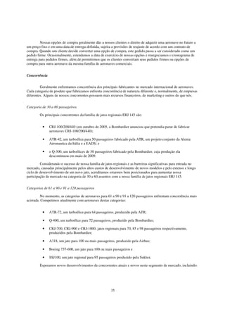 Nossas opções de compra geralmente dão a nossos clientes o direito de adquirir uma aeronave no futuro a
um preço fixo e em uma data de entrega definida, sujeita a provisões de reajuste de acordo com um contrato de
compra. Quando um cliente decide converter uma opção de compra, este pedido passa a ser considerado como um
pedido firme. Ocasionalmente, estendemos a data de exercício de nossas opções e renegociamos o cronograma de
entrega para pedidos firmes, além de permitirmos que os clientes convertam seus pedidos firmes ou opções de
compra para outra aeronave da mesma família de aeronaves comerciais.


Concorrência


         Geralmente enfrentamos concorrência dos principais fabricantes no mercado internacional de aeronaves.
Cada categoria de produto que fabricamos enfrenta concorrência de natureza diferente e, normalmente, de empresas
diferentes. Alguns de nossos concorrentes possuem mais recursos financeiros, de marketing e outros do que nós.


Categoria de 30 a 60 passageiros.

        Os principais concorrentes da família de jatos regionais ERJ 145 são:


          •    CRJ-100/200/440 (em outubro de 2005, a Bombardier anunciou que pretendia parar de fabricar
               aeronaves CRJ-100/200/440);

          •    ATR-42, um turboélice para 50 passageiros fabricado pela ATR, um projeto conjunto da Alenia
               Aeronautica da Itália e a EADS; e

          •    o Q-300, um turboélices de 50 passageiros fabricado pela Bombardier, cuja produção ela
               descontinuou em maio de 2009.

         Considerando o sucesso de nossa família de jatos regionais e as barreiras significativas para entrada no
mercado, causadas principalmente pelos altos custos de desenvolvimento de novos modelos e pelo extenso e longo
ciclo de desenvolvimento de um novo jato, acreditamos estarmos bem posicionados para aumentar nossa
participação de mercado na categoria de 30 a 60 assentos com a nossa família de jatos regionais ERJ 145.


Categorias de 61 a 90 e 91 a 120 passageiros

         No momento, as categorias de aeronaves para 61 a 90 e 91 a 120 passageiros enfrentam concorrência mais
acirrada. Competimos atualmente com aeronaves destas categorias:


          •    ATR-72, um turboélice para 64 passageiros, produzido pela ATR;

          •    Q-400, um turboélice para 72 passageiros, produzido pela Bombardier;

          •    CRJ-700, CRJ-900 e CRJ-1000, jatos regionais para 70, 85 e 98 passageiros respectivamente,
               produzidos pela Bombardier;

          •    A318, um jato para 100 ou mais passageiros, produzido pela Airbus;

          •    Boeing 737-600, um jato para 100 ou mais passageiros e

          •    SSJ100, um jato regional para 95 passageiros produzido pela Sukhoi.

        Esperamos novos desenvolvimentos de concorrentes atuais e novos neste segmento de mercado, incluindo:




                                                        35
 
