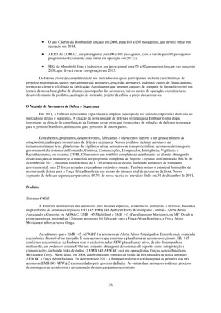 •   O jato CSeries da Bombardier lançado em 2008, para 110 a 130 passageiros, que deverá entrar em
               operação em 2014;

           •   ARJ21 da COMAC, um jato regional para 90 a 105 passageiros, com a versão para 90 passageiros
               programada oficialmente para entrar em operação em 2012; e

           •   MRJ da Mitsubishi Heavy Industries, um jato regional para 75 a 92 passageiros lançado em março de
               2008, que deverá entrar em operação em 2015.

         Os fatores chave de competitividade nos mercados dos quais participamos incluem características de
projeto e tecnológicas, custos operacionais das aeronaves, preço das aeronaves, incluindo custos de financiamento,
serviço ao cliente e eficiência na fabricação. Acreditamos que seremos capazes de competir de forma favorável em
termos da nossa base global de clientes, desempenho das aeronaves, baixos custos de operação, experiência no
desenvolvimento de produtos, aceitação do mercado, projeto da cabine e preço das aeronaves.


O Negócio de Aeronaves de Defesa e Segurança

         Em 2011, a Embraer acrescentou capacidades e ampliou o escopo de sua unidade corporativa dedicada ao
mercado de defesa e segurança. A criação da nova unidade de defesa e segurança da Embraer é uma etapa
importante na direção da consolidação da Embraer como principal fornecedora de soluções de defesa e segurança
para o governo brasileiro, assim como para governos de outros países.


         Concebemos, projetamos, desenvolvemos, fabricamos e oferecemos suporte a um grande número de
soluções integradas para os mercados de defesa e segurança. Nossos produtos incluem aeronaves de
treinamento/ataque leve, plataformas de vigilância aérea, aeronaves de transporte militar, aeronaves de transporte
governamental e sistemas de Comando, Controle, Comunicações, Computador, Inteligência, Vigilância e
Reconhecimento, ou sistemas C4ISR. Oferecemos um portfólio completo de atendimento ao cliente, abrangendo
desde soluções de manutenção e materiais até programas completos de Suporte Logístico ao Contratado. Em 31 de
dezembro de 2011, tínhamos vendido mais de 1.150 aeronaves de defesa, incluindo aeronaves de transporte
governamental, para 25 forças armadas e operadoras em todo o mundo. Também somos o principal fornecedor de
aeronaves de defesa para a Força Aérea Brasileira, em termos do número total de aeronaves da frota. Nosso
segmento de defesa e segurança representou 14,7% de nossa receita no exercício findo em 31 de dezembro de 2011.


Produtos


Sistemas C4ISR

         A Embraer desenvolveu três aeronaves para missões especiais, econômicas, confiáveis e flexíveis, baseadas
na plataforma de aeronaves regionais ERJ 145: EMB 145 Airborne Early Warning and Control – Alerta Aéreo
Antecipado e Controle, ou AEW&C, EMB 145 Multi Intel e EMB 145 (Patrulhamento Marítimo), ou MP. Desde a
primeira entrega, um total de 15 dessas aeronaves foi fabricado para a Força Aérea Brasileira, a Força Aérea
Mexicana e a Força Aérea Grega.


         Acreditamos que o EMB 145 AEW&C é a aeronave de Alerta Aéreo Antecipado e Controle mais avançada
e econômica disponível no mercado. É uma aeronave que combina a plataforma de aeronaves regionais ERJ 145
confiáveis e econômicas da Embraer com o exclusivo radar AEW phased-array ativo, de alto desempenho e
multimodo, um poderoso sistema C4I e um conjunto abrangente de sistemas de suporte, como autoproteção e
comunicações, incluindo links de dados. O EMB 145 AEW&C está em operação nas Forças Aéreas Brasileira,
Mexicana e Grega. Além disso, em 2008, celebramos um contrato de venda de três unidades de nossa aeronave
AEW&C à Força Aérea Indiana. Em dezembro de 2011, a Embraer realizou o voo inaugural da primeira das três
aeronaves EMB 145 AEW&C encomendadas pelo governo da Índia. As outras duas aeronaves estão em processo
de montagem de acordo com a programação de entregas para esse contrato.



                                                        36
 