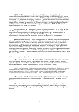 O EMB 145 Multi Intel, também conhecido como EMB 145 Remote Sensing/Airborne Ground
Surveillance – Sensoriamento Remoto/Vigilância Aérea do Solo, ou RS/AGS, foi projetado para realizar missões
eletrônicas e de reconhecimento. Possui sensores modernos IMINT (Inteligência de Imagem), SIGINT (Inteligência
de Sinal) e MASINT (Inteligência de Medição e Assinatura) e é capaz de fornecer dados de inteligência em tempo
real de imagens e sinais de objetivos no solo. É equipado com vários conjuntos de sensores, que abrangem desde o
radar de abertura sintética de alto desempenho até sensores eletro-ópticos, e inclui sistemas de comunicação e de
exploração eletrônica capazes de coletar informações completas de inteligência. O EMB 145 Multi Intel está
atualmente em operação na Força Aérea Brasileira.


         A aeronave EMB 145 MP é projetada para lidar com ameaças na área costeira e em mar aberto. O EMB
145 MP foi projetado para realizar missões de patrulhamento marítimo e de guerra anti-submarino, utilizando
radares de vigilância marítima e terrestre, sensores eletro-ópticos e comunicações e outros equipamentos de
vigilância e comunicações. Na configuração ASW, o EMB 145 MP foi projetado para realizar missões de
patrulhamento de guerra anti-submarino. O EMB 145 MP está em operação na Força Aérea Mexicana.


          A Embraer também desenvolve e integra sistemas modernos de C4ISR para clientes de defesa que exigem
informações precisas em tempo real. Nossos sistemas C4ISR operam em todas as nossas três aeronaves EMB. As
informações fornecidas pelos sistemas C4ISR visam a proporcionar às organizações de defesa a capacidade de
coletar, processar e propagar um fluxo ininterrupto de dados precisos e em tempo hábil, permitindo que tomem
decisões melhores e ajam de maneira mais rápida e eficaz. Acreditamos que seja viável a entrada da Embraer no
setor de sistemas C4ISR devido à compreensão técnica que a empresa possui em relação a vários tópicos
importantes, como gerenciamento de conhecimento, tecnologias de visualização, ferramentas de tomada de decisões
e metodologias de desenvolvimento de conceitos. Um exemplo prático das contribuições da Embraer no campo de
sistemas C4ISR é a definição e o desenvolvimento de um novo protocolo de link de dados fornecido à a Força Aérea
Brasileira em 2009.


Treinamento e ataque leve – Super Tucano

         O Super Tucano, projetado como A-29 pela Força Aérea Brasileira, é um turboélice militar com um único
motor. Utilizado para vários fins, combina recursos eficazes de treinamento e operação com custos baixos de
aquisição e operação. É uma evolução do EMB-312 Tucano, uma antiga aeronave de treinamento com experiência
comprovada, da qual 620 unidades foram vendidas para 15 forças aéreas em todo o mundo.


         Oferece soluções básicas de treinamento avançado com armas, como treinamento virtual em voo. Também
proporciona recursos operacionais necessários para vigilância de fronteiras, operações de apoio aéreo próximo e
missões de contrainsurgência (COIN). Oferece aviônica comparável aos dos jatos de caça de quarta geração,
assentos ejetáveis, um sistema de geração de oxigênio a bordo e excepcional capacidade de carga externa.


          O Super Tucano é utilizado para treinamento avançado de pilotos e em operações de vigilância na região
amazônica do Brasil em conjunto com o programa Sistema de Vigilância da Amazônia – SIVAM do governo
brasileiro.


        O Super Tucano ainda é destaque de nossa unidade de defesa e segurança devido à sua versatilidade,
combinada ao excelente desempenho em treinamento e missões operacionais, preço e custos operacionais e de
manutenção reduzidos. O Super Tucano possui atualmente 182 pedidos firmes, dos quais 158 aeronaves já foram
entregues.




                                                        37
 